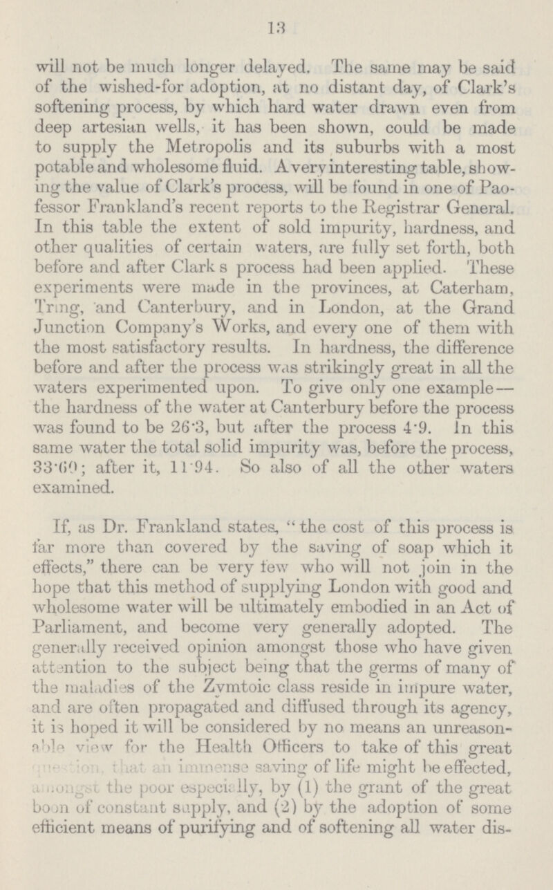 13 will not be much longer delayed. The same may be said of the wished-for adoption, at no distant day, of Clark's softening process, by which hard water drawn even from deep artesian wells, it has been shown, could be made to supply the Metropolis and its suburbs with a most potable and wholesome fluid. A very interesting table, show ing the value of Clark's process, will be found in one of Pao fessor Frankland's recent reports to the Registrar General. In this table the extent of sold impurity, hardness, and other qualities of certain waters, are fully set forth, both before and after Clark's process had been applied. These experiments were made in the provinces, at Caterham, Tring, and Canterbury, and in London, at the Grand Junction Company's Works, and every one of them with the most satisfactory results. In hardness, the difference before and after the process was strikingly great in all the waters experimented upon. To give only one example— the hardness of the water at Canterbury before the process was found to be 26.3, but after the process 4.9. In this same water the total solid impurity was, before the process, 33.60; after it, 11.94. So also of all the other waters examined. If, as Dr. Frankland states, the cost of this process is far more than covered by the saving of soap which it effects, there can be very few who will not join in the hope that this method of supplying London with good and wholesome water will be ultimately embodied in an Act of Parliament, and become very generally adopted. The generally received opinion amongst those who have given attention to the subject being that the germs of many of the maladies of the Zymtoic class reside in impure water, and are often propagated and diffused through its agency, it is hoped it will be considered by no means an unreason able view for the Health Officers to take of this great question, that an immense saving of life might be effected, amongst the poor especially, by (1) the grant of the great boon of constant supply, and (2) by the adoption of some efficient means of purifying and of softening all water dis¬
