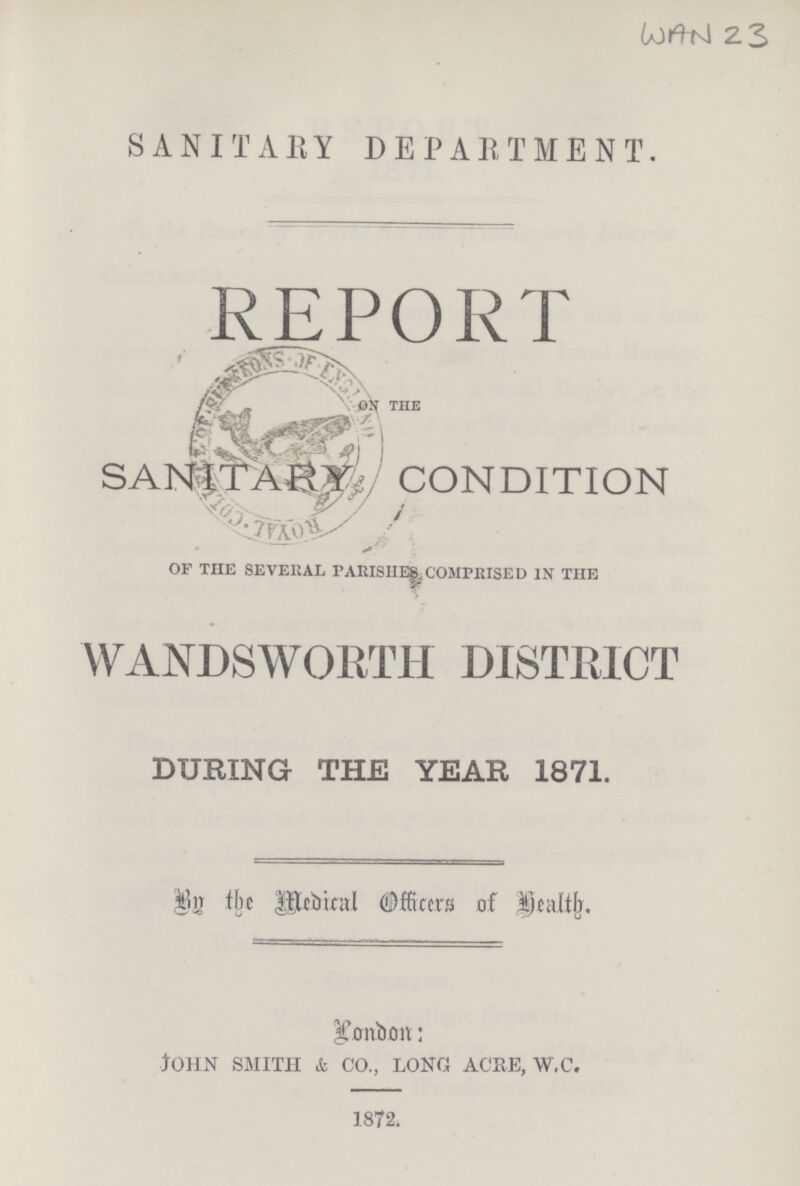 WAN 23 SANITARY DEPARTMENT. REPORT ON THE SANITARY CONDITION OF THE SEVERAL PARISHES COMPRISED IN THE WANDSWORTH DISTRICT DURING THE YEAR 1871. By the Medical Officers of Health. London John smith & co., long acre, w.c. 1872.