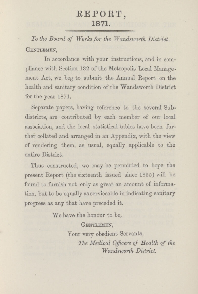 REPORT, 1871. To the Board of Works for the Wandsworth District. Gentlemen, In accordance with your instructions, and in com pliance with Section 132 of the Metropolis Local Manage ment Act, we beg to submit the Annual Report on the health and sanitary condition of the Wandsworth District for the year 1871. Separate papers, having reference to the several Sub districts, are contributed by each member of our local association, and the local statistical tables have been fur ther collated and arranged in an Appendix, with the view of rendering them, as usual, equally applicable to the entire District. Thus constructed, we may be permitted to hope the present Report (the sixteenth issued since 1855) will be found to furnish not only as great an amount of informa tion, but to be equally as serviceable in indicating sanitary progress as any that have preceded it. We have the honour to be, Gentlemen, Your very obedient Servants, The Medical Officers of Health of the Wandsworth District.