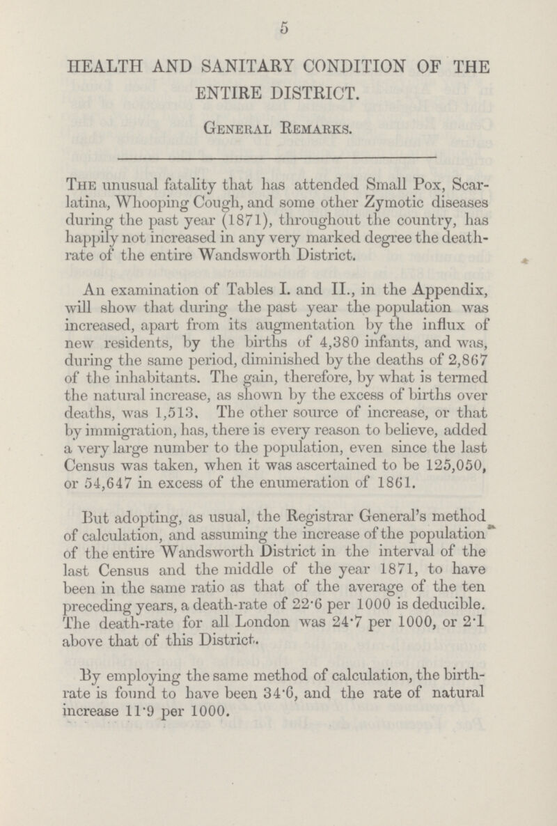 5 HEALTH AND SANITARY CONDITION OF THE ENTIRE DISTRICT. General Remarks. The unusual fatality that has attended Small Pox, Scar latina, Whooping Cough, and some other Zymotic diseases during the past year (1871), throughout the country, has happily not increased in any very marked degree the death rate of the entire Wandsworth District. An examination of Tables I. and II., in the Appendix, will show that during the past year the population was increased, apart from its augmentation by the influx of new residents, by the births of 4,380 infants, and was, during the same period, diminished by the deaths of 2,867 of the inhabitants. The gain, therefore, by what is termed the natural increase, as shown by the excess of births over deaths, was 1,513. The other source of increase, or that by immigration, has, there is every reason to believe, added a very large number to the population, even since the last Census was taken, when it was ascertained to be 125,050, or 54,647 in excess of the enumeration of 1861. But adopting, as usual, the Registrar General's method of calculation, and assuming the increase of the population of the entire Wandsworth District in the interval of the last Census and the middle of the year 1871, to have been in the same ratio as that of the average of the ten preceding years, a death-rate of 22.6 per 1000 is deducible. The death-rate for all London was 24.7 per 1000, or 2.1 above that of this District. By employing the same method of calculation, the birth rate is found to have been 34.6, and the rate of natural increase 11.9 per 1000.