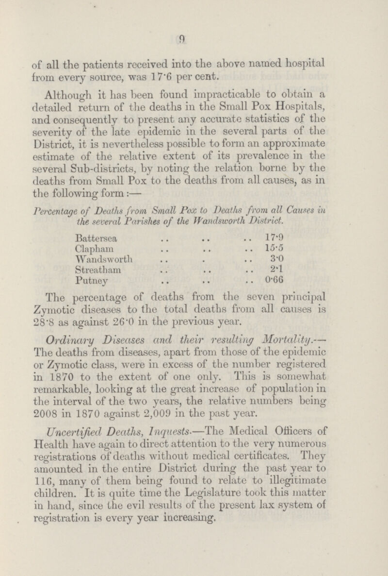 9 of all the patients received into the above named hospital from every source, was 17.6 percent. Although it has been found impracticable to obtain a detailed return of the deaths in the Small Pox Hospitals, and consequently to present any accurate statistics of the severity of the late epidemic in the several parts of the District, it is nevertheless possible to form an approximate estimate of the relative extent of its prevalence in the several Sub-districts, by noting the relation borne by the deaths from Small Pox to the deaths from all causes, as in the following form :- Percentage of Deaths from Small Pox to Deaths from all Causes in the several Parishes of the Wandsworth District. Battersea 17.9 Clapham 15.5 Wandsworth 3.0 Streatham 2.1 Putney 0.66 The percentage of deaths from the seven principal Zymotic diseases to the total deaths from all causes is 28.8 as against 26.0 in the previous year. Ordinary Diseases and their resulting Mortality.— The deaths from diseases, apart from those of the epidemic or Zymotic class, were in excess of the number registered in 1870 to the extent of one only. This is somewhat remarkable, looking at the great increase of population in the interval of the two years, the relative numbers being 2008 in 1870 against 2,009 in the past year. Uncertified Deaths, Inquests.-The Medical Officers of Health have again to direct attention to the very numerous registrations of deaths without medical certificates. They amounted in the entire District during the past year to 116, many of them being found to relate to illegitimate children. It is quite time the Legislature took this matter in hand, since the evil results of the present lax system of registration is every year increasing.