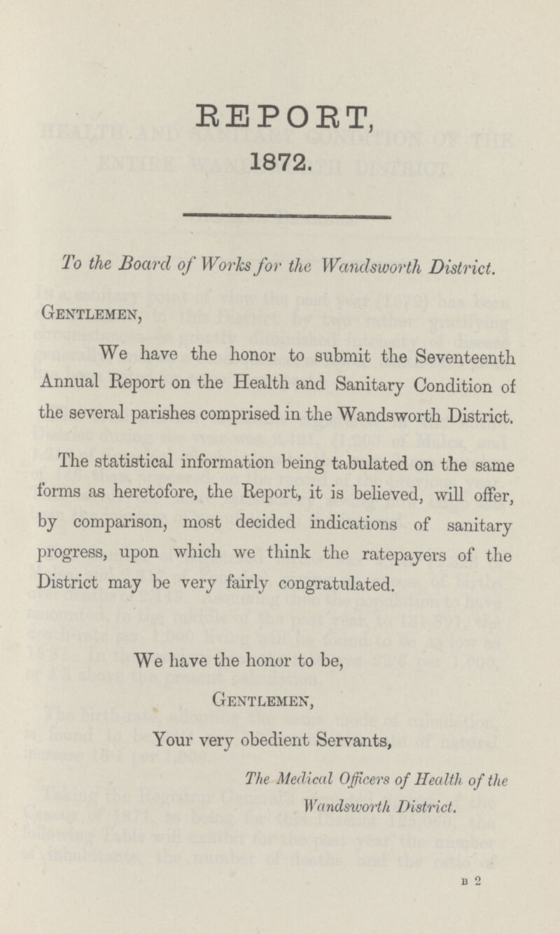REPORT, 1872. To the Board of Works for the Wandsworth District. Gentlemen, We have the honor to submit the Seventeenth Annual Report on the Health and Sanitary Condition of the several parishes comprised in the Wandsworth District. The statistical information being tabulated on the same forms as heretofore, the Report, it is believed, will offer, by comparison, most decided indications of sanitary progress, upon which we think the ratepayers of the District may be very fairly congratulated. We have the honor to be, Gentlemen, Your very obedient Servants, The Medical Officers of Health of the Wandsworth District. B 2