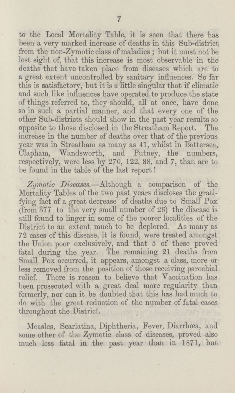 7 to the Local Mortality Table, it is seen that there has been a very marked increase of deaths in this Sub-district from the non-Zymotic class of maladies; but it must not be lost sight of, that this increase is most observable in the deaths that have taken place from diseases which are to a great extent uncontrolled by sanitary influences. So far this is satisfactory, but it is a little singular that if climatic and such like influences have operated to produce the state of things referred to, they should, all at once, have done so in such a partial manner, and that every one of the other Sub-districts should show in the past year results so opposite to those disclosed in the Streatham Report. The increase in the number of deaths over that of the previous year was in Streatham as many as 41, whilst in Battersea, Clapham, Wandsworth, and Putney, the numbers, respectively, were less by 270, 122, 88, and 7, than are to be found in the table of the last report! Zymotic Diseases.—Although a comparison of the Mortality Tables of the two past years discloses the grati fying fact of a great decrease of deaths due to Small Pox (from 377 to the very small number of 26) the disease is still found to linger in some of the poorer localities of the District to an extent much to be deplored. As many as 72 cases of this disease, it is found, were treated amongst the Union poor exclusively, and that 5 of these proved fatal during the year. The remaining 21 deaths from Small Pox occurred, it appears, amongst a class, more or less removed from the position of those receiving parochial relief. There is reason to believe that Vaccination has been prosecuted with a great deal more regularity than formerly, nor can it be doubted that this has had much to do with the great reduction of the number of fatal cases throughout the District. Measles, Scarlatina, Diphtheria, Fever, Diarrhoea, and some other of the Zymotic class of diseases, proved also much less fatal in the past year than in 1871, but