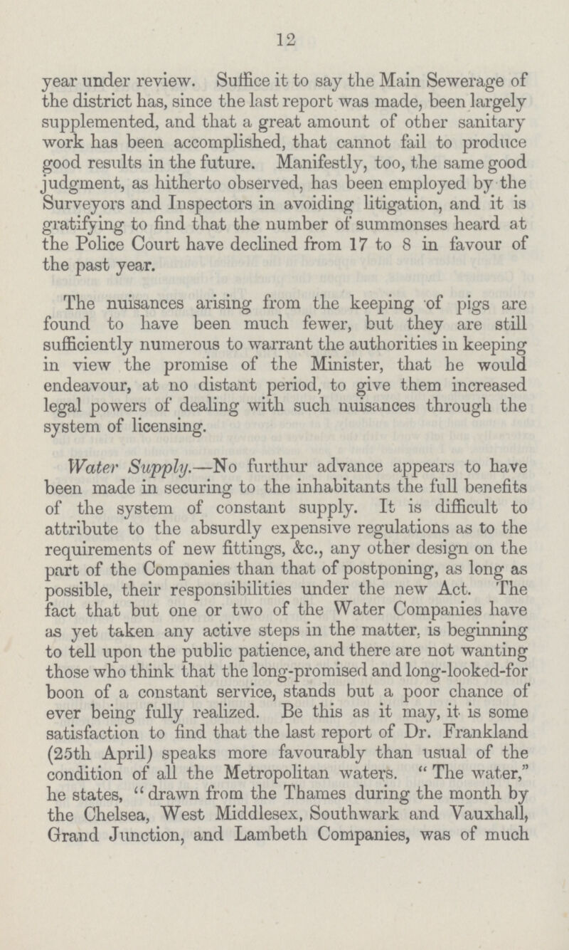 12 year under review. Suffice it to say the Main Sewerage of the district has, since the last report was made, been largely supplemented, and that a great amount of other sanitary work has been accomplished, that cannot fail to produce good results in the future. Manifestly, too, the same good judgment, as hitherto observed, has been employed by the Surveyors and Inspectors in avoiding litigation, and it is gratifying to find that the number of summonses heard at the Police Court have declined from 17 to 8 in favour of the past year. The nuisances arising from the keeping of pigs are found to have been much fewer, but they are still sufficiently numerous to warrant the authorities in keeping in view the promise of the Minister, that he would endeavour, at no distant period, to give them increased legal powers of dealing with such nuisances through the system of licensing. Water Supply.—No furthur advance appears to have been made in securing to the inhabitants the full benefits of the system of constant supply. It is difficult to attribute to the absurdly expensive regulations as to the requirements of new fittings, &c., any other design on the part of the Companies than that of postponing, as long as possible, their responsibilities under the new Act. The fact that but one or two of the Water Companies have as yet taken any active steps in the matter, is beginning to tell upon the public patience, and there are not wanting those who think that the long-promised and long-looked-for boon of a constant service, stands but a poor chance of ever being fully realized. Be this as it may, it is some satisfaction to find that the last report of Dr. Frankland (25th April) speaks more favourably than usual of the condition of all the Metropolitan waters. The water, he states, drawn from the Thames during the month by the Chelsea, West Middlesex, Southwark and Vauxhall, Grand Junction, and Lambeth Companies, was of much