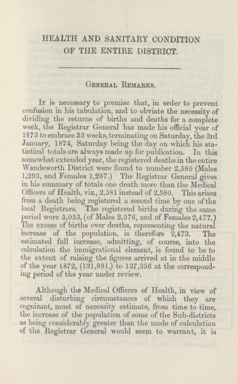 HEALTH AND SANITARY CONDITION OF THE ENTIRE DISTRICT. General Remarks. It is necessary to premise that, in order to prevent confusion in his tabulation, and to obviate the necessity of dividing the returns of births and deaths for a complete week, the Registrar General has made his official year of 1873 to embrace 53 weeks, terminating on Saturday, the 3rd January, 1874, Saturday being the day on which his sta tistical totals are always made up for publication. In this somewhat extended year, the registered deaths in the entire Wandsworth District were found to number 2,580 (Males 1,293, and Females 1,287.) The Registrar General gives in his summary of totals one death more than the Medical Officers of Health, viz., 2,581 instead of 2,580. This arises from a death being registered a second time by one of the local Registrars. The registered births during the same period were 5,053, (of Males 2,576, and of Females 2,477.) The excess of births over deaths, representing the natural increase of the population, is therefore 2,473. The estimated full increase, admitting, of course, into the calculation the immigrational element, is found to be to the extent of raising the figures arrived at in the middle of the year 1872, (131,891,) to 137,356 at the correspond ing period of the year under review. Although the Medical Officers of Health, in view of several disturbing circumstances of which they are cognizant, must of necessity estimate, from time to time, the increase of the population of some of the Sub-districts as being considerably greater than the mode of calculation of the Registrar General would seem to warrant, it is