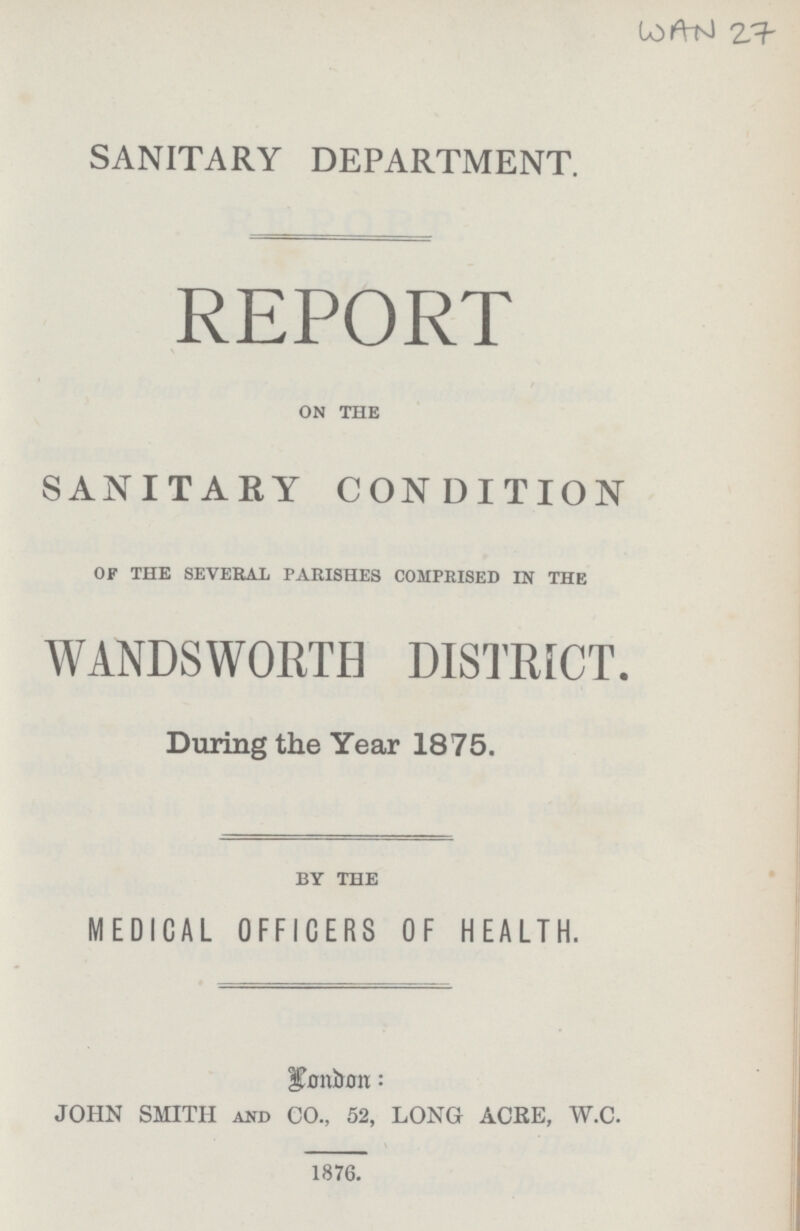 WAN 27 SANITARY DEPARTMENT. REPORT on the SANITARY CONDITION of the several parishes comprised in the WANDSWORTH DISTRICT. During the Year 1875. by the MEDICAL OFFICERS OF HEALTH. London: JOHN SMITH and CO., 52, LONG ACRE, W.C. 1876.