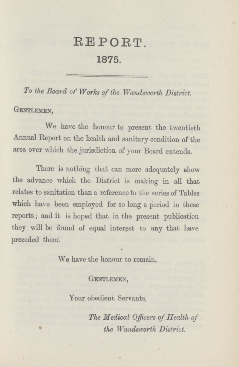 Gentlemen, We have the honour to present the twentieth Annual Report on the health and sanitary condition of the area over which the jurisdiction of your Board extends. There is nothing that can more adequately show the advance which the District is making in all that relates to sanitation than a reference to the series of Tables which have been employed for so long a period in these reports; and it is hoped that in the present publication they will be found of equal interest to any that have preceded them. We have the honour to remain, Gentlemen, Your obedient Servants, The Medical Officers of Health of * the Wandsworth District. REPORT. 1875. To the Board of Works of the Wandsworth District.