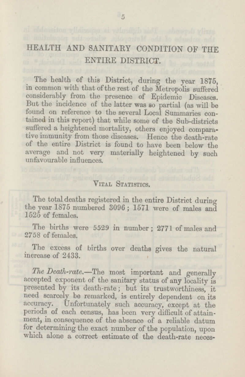 5 HEALTH AND SANITARY CONDITION OF THE ENTIRE DISTRICT. The health of this District, during the year 1875, in common with that of the rest of the Metropolis suffered considerably from the presence of Epidemic Diseases. But the incidence of the latter was so partial (as will be found on reference to the several Local Summaries con tained in this report) that while some of the Sub-districts suffered a heightened mortality, others enjoyed compara tive immunity from those diseases. Hence the death-rate of the entire District is found to have been below the average and not very materially heightened by such unfavourable influences. Vital Statistics. The total deaths registered in the entire District during the year 1875 numbered 3096; 1571 were of males and 1525 of females. The births were 5529 in number; 2771 of males and 2758 of females. The excess of births over deaths gives the natural increase of 2433. The Death-rate.-The most important and generally accepted exponent of the sanitary status of any locality is presented by its death-rate; but its trustworthiness, it need scarcely be remarked, is entirely dependent on its accuracy. Unfortunately such accuracy, except at the periods of each census, has been very difficult of attain ment, in consequence of the absence of a reliable datum for determining the exact number of the population, upon which alone a correct estimate of the death-rate neces-