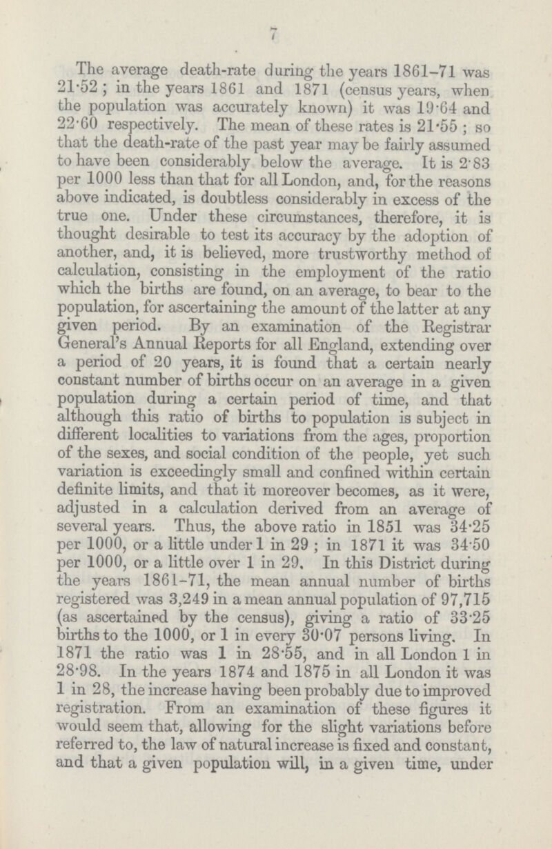 7 The average death-rate during the years 1861-71 was 21.52; in the years 1861 and 1871 (census years, when the population was accurately known) it was 19.64 and 22.60 respectively. The mean of these rates is 21.55; so that the death-rate of the past year may be fairly assumed to have been considerably below the average. It is 2.83 per 1000 less than that for all London, and, for the reasons above indicated, is doubtless considerably in excess of the true one. Under these circumstances, therefore, it is thought desirable to test its accuracy by the adoption of another, and, it is believed, more trustworthy method of calculation, consisting in the employment of the ratio which the births are found, on an average, to bear to the population, for ascertaining the amount of the latter at any given period. By an examination of the Registrar General's Annual Reports for all England, extending over a period of 20 years, it is found that a certain nearly constant number of births occur on an average in a given population during a certain period of time, and that although this ratio of births to population is subject in different localities to variations from the ages, proportion of the sexes, and social condition of the people, yet such variation is exceedingly small and confined within certain definite limits, and that it moreover becomes, as it were, adjusted in a calculation derived from an average of several years. Thus, the above ratio in 1851 was 34.25 per 1000, or a little under 1 in 29; in 1871 it was 34.50 per 1000, or a little over 1 in 29. In this District during the years 1861-71, the mean annual number of births registered was 3,249 in a mean annual population of 97,715 (as ascertained by the census), giving a ratio of 33.25 births to the 1000, or 1 in every 30.07 persons living. In 1871 the ratio was 1 in 28.55, and in all London 1 in 28.98. In the years 1874 and 1875 in all London it was 1 in 28, the increase having been probably due to improved registration. From an examination of these figures it would seem that, allowing for the slight variations before referred to, the law of natural increase is fixed and constant, and that a given population will, in a given time, under