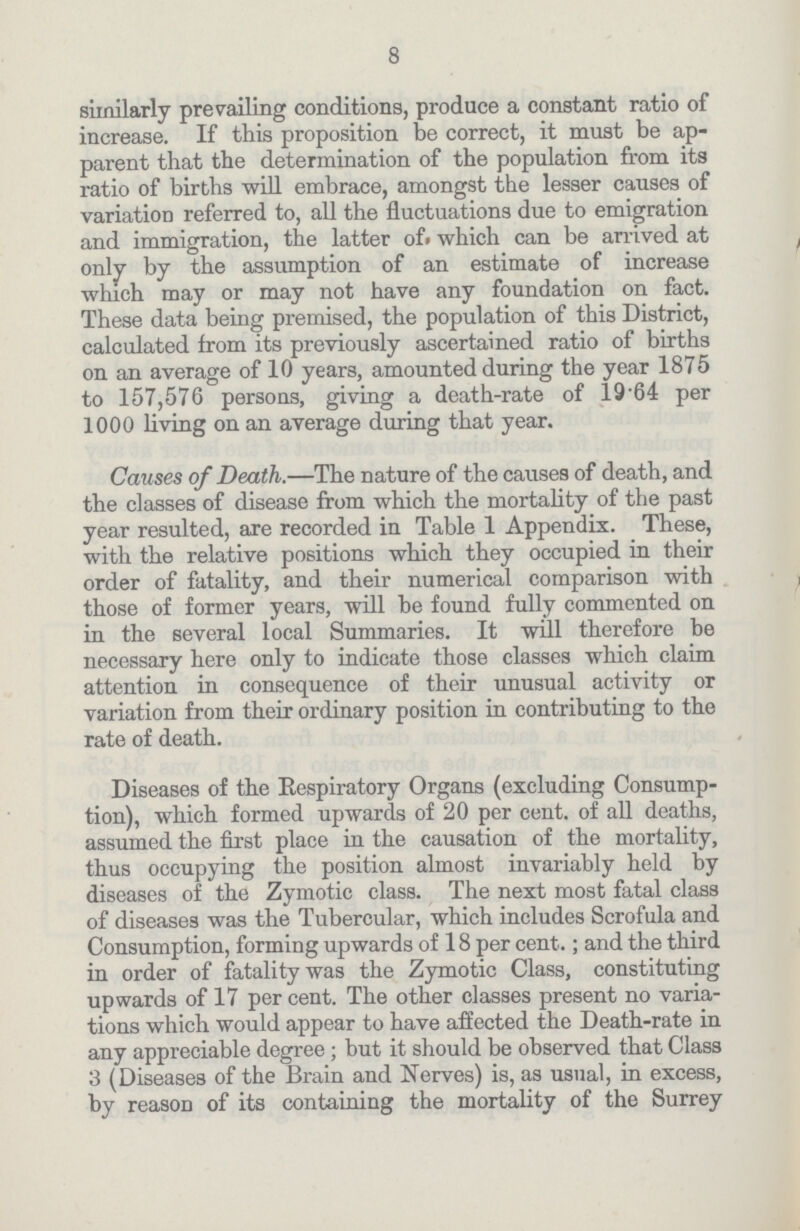 8 similarly prevailing conditions, produce a constant ratio of increase. If this proposition be correct, it must be ap parent that the determination of the population from its ratio of births will embrace, amongst the lesser causes of variation referred to, all the fluctuations due to emigration and immigration, the latter of which can be arrived at only by the assumption of an estimate of increase which may or may not have any foundation on fact. These data being premised, the population of this District, calculated from its previously ascertained ratio of births on an average of 10 years, amounted during the year 1875 to 157,576 persons, giving a death-rate of 19.64 per 1000 living on an average during that year. Causes of Death.—The nature of the causes of death, and the classes of disease from which the mortality of the past year resulted, are recorded in Table 1 Appendix. These, with the relative positions which they occupied in their order of fatality, and their numerical comparison with those of former years, will be found fully commented on in the several local Summaries. It will therefore be necessary here only to indicate those classes which claim attention in consequence of their unusual activity or variation from their ordinary position in contributing to the rate of death. Diseases of the Respiratory Organs (excluding Consump tion), which formed upwards of 20 per cent. of all deaths, assumed the first place in the causation of the mortality, thus occupying the position almost invariably held by diseases of the Zymotic class. The next most fatal class of diseases was the Tubercular, which includes Scrofula and Consumption, forming upwards of 18 per cent.; and the third in order of fatality was the Zymotic Class, constituting upwards of 17 per cent. The other classes present no varia tions which would appear to have affected the Death-rate in any appreciable degree; but it should be observed that Class 3 (Diseases of the Brain and Nerves) is, as usual, in excess, by reason of its containing the mortality of the Surrey
