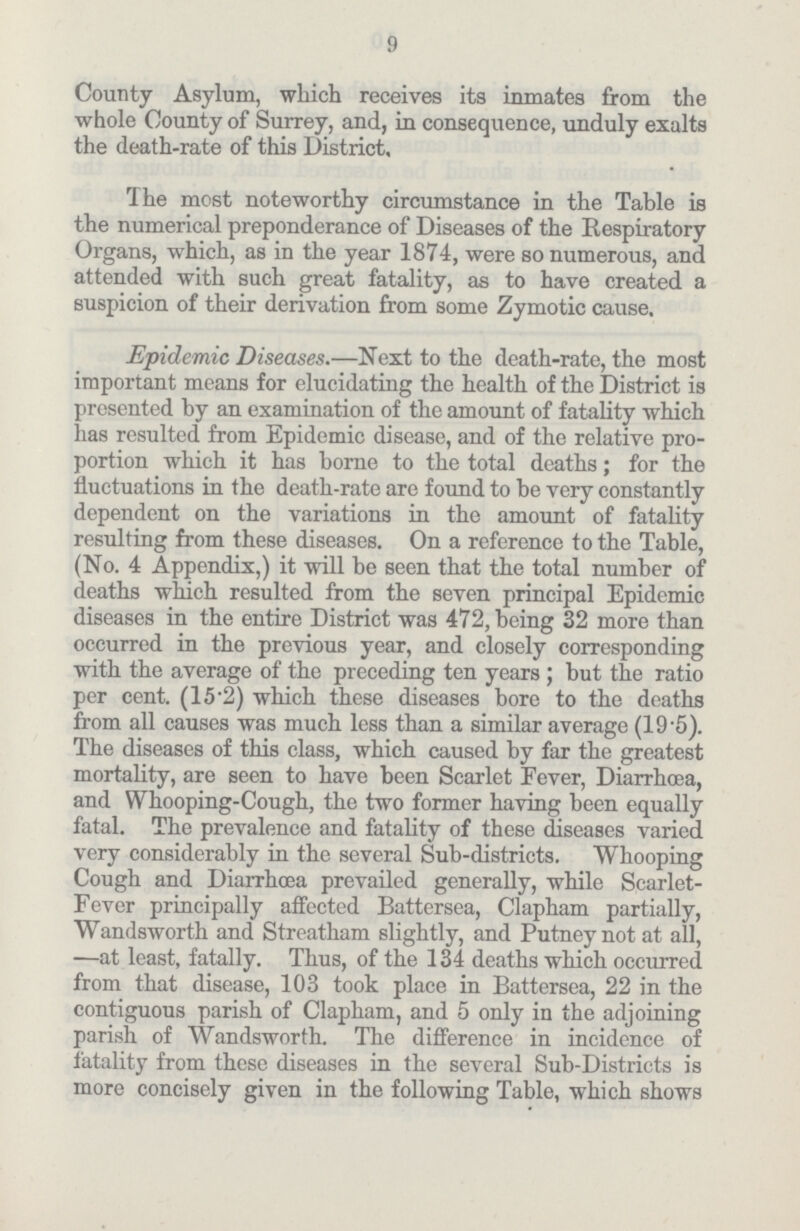 9 County Asylum, which receives its inmates from the whole County of Surrey, and, in consequence, unduly exalts the death-rate of this District, The most noteworthy circumstance in the Table is the numerical preponderance of Diseases of the Respiratory Organs, which, as in the year 1874, were so numerous, and attended with such great fatality, as to have created a suspicion of their derivation from some Zymotic cause. Epidemic Diseases.—Next to the death-rate, the most important means for elucidating the health of the District is presented by an examination of the amount of fatality which lias resulted from Epidemic disease, and of the relative pro portion which it has borne to the total deaths; for the fluctuations in the death-rate are found to be very constantly dependent on the variations in the amount of fatality resulting from these diseases. On a reference to the Table, (No. 4 Appendix,) it will be seen that the total number of deaths which resulted from the seven principal Epidemic diseases in the entire District was 472, being 32 more than occurred in the previous year, and closely corresponding with the average of the preceding ten years ; but the ratio per cent. (15.2) which these diseases bore to the deaths from all causes was much less than a similar average (19.5). The diseases of this class, which caused by far the greatest mortality, are seen to have been Scarlet Fever, Diarrhoea, and Whooping-Cough, the two former having been equally fatal. The prevalence and fatality of these diseases varied very considerably in the several Sub-districts. Whooping Cough and Diarrhoea prevailed generally, while Scarlet Fever principally affected Battersea, Clapham partially, Wandsworth and Streatham slightly, and Putney not at all, —at least, fatally. Thus, of the 134 deaths which occurred from that disease, 103 took place in Battersea, 22 in the contiguous parish of Clapham, and 5 only in the adjoining parish of Wandsworth. The difference in incidence of fatality from these diseases in the several Sub-Districts is more concisely given in the following Table, which shows