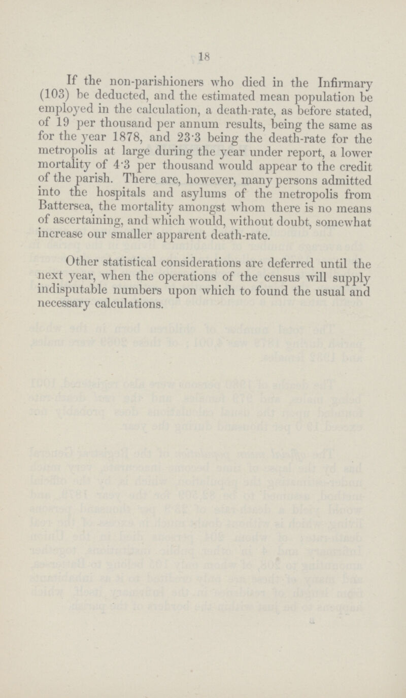 18 If the non-parishioners who died in the Infirmary (103) be deducted, and the estimated mean population be employed in the calculation, a death-rate, as before stated, of 19 per thousand per annum results, being the same as for the year 1878, and 233 being the death-rate for the metropolis at large during the year under report, a lower mortality of 4 3 per thousand would appear to the credit of the parish. There are, however, many persons admitted into the hospitals and asylums of the metropolis from Battersea, the mortality amongst whom there is no means of ascertaining, and which would, without doubt, somewhat increase our smaller apparent death-rate. Other statistical considerations are deferred until the next year, when the operations of the census will supply indisputable numbers upon which to found the usual and necessary calculations.