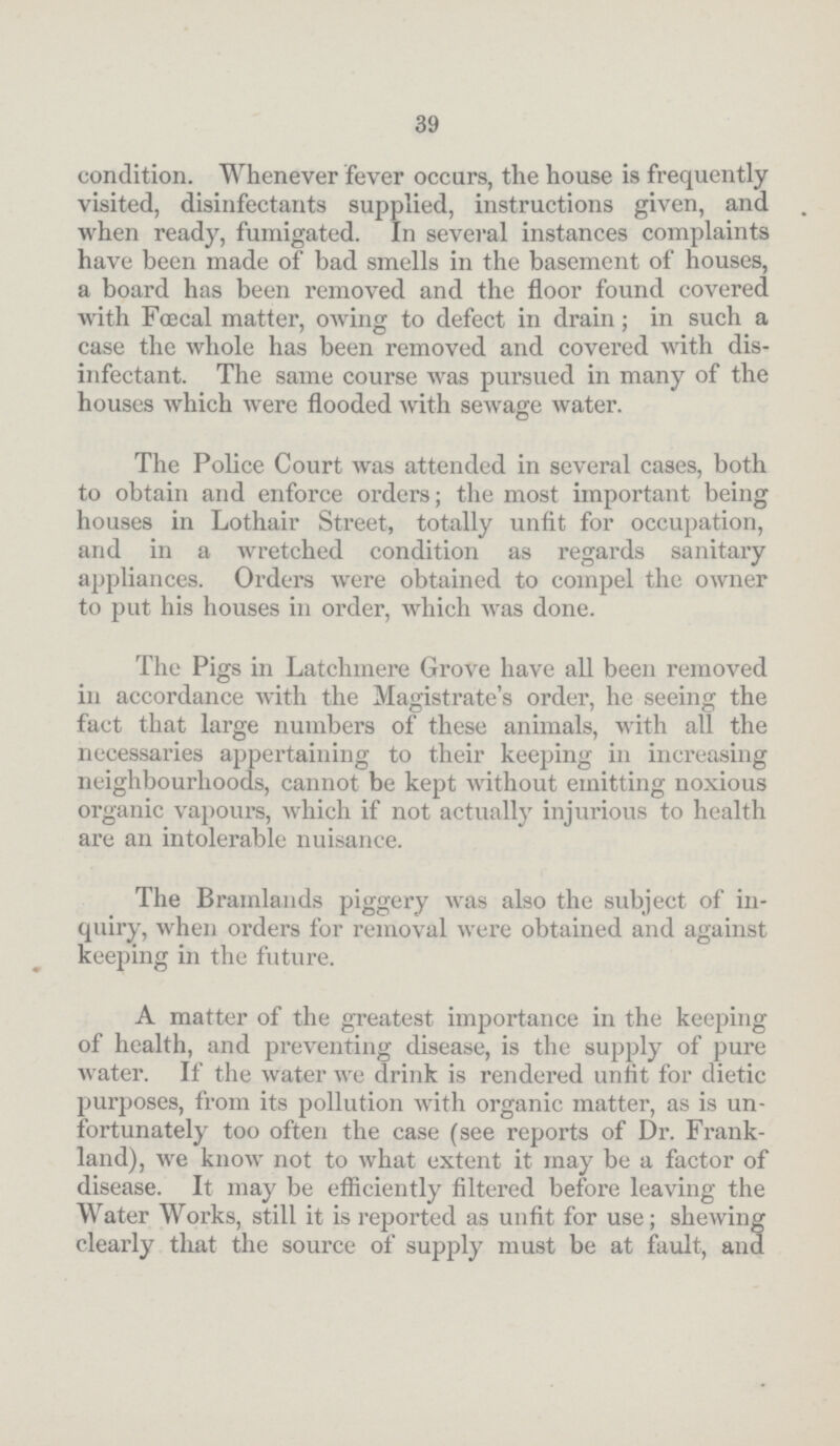 39 condition. Whenever fever occurs, the house is frequently visited, disinfectants supplied, instructions given, and when ready, fumigated. In several instances complaints have been made of bad smells in the basement of houses, a board has been removed and the floor found covered with Fœcal matter, owing to defect in drain; in such a case the whole has been removed and covered with dis infectant. The same course was pursued in many of the houses which were flooded with sewage water. The Police Court Avas attended in several cases, both to obtain and enforce orders; the most important being houses in Lothair Street, totally unfit for occupation, and in a wretched condition as regards sanitary appliances. Orders were obtained to compel the owner to put his houses in order, which was done. The Pigs in Latchmere Grove have all been removed in accordance with the Magistrate's order, he seeing the fact that large numbers of these animals, with all the necessaries appertaining to their keeping in increasing neighbourhoods, cannot be kept without emitting noxious organic vapours, which if not actually injurious to health are an intolerable nuisance. The Bramlands piggery was also the subject of in quiry, when orders for removal were obtained and against keeping in the future. A matter of the greatest importance in the keeping of health, and preventing disease, is the supply of pure water. If the water we drink is rendered unfit for dietic purposes, from its pollution with organic matter, as is un fortunately too often the case (see reports of Dr. Frank land), we know not to what extent it may be a factor of disease. It may be efficiently filtered before leaving the Water Works, still it is reported as unfit for use; shewing clearly that the source of supply must be at fault, and