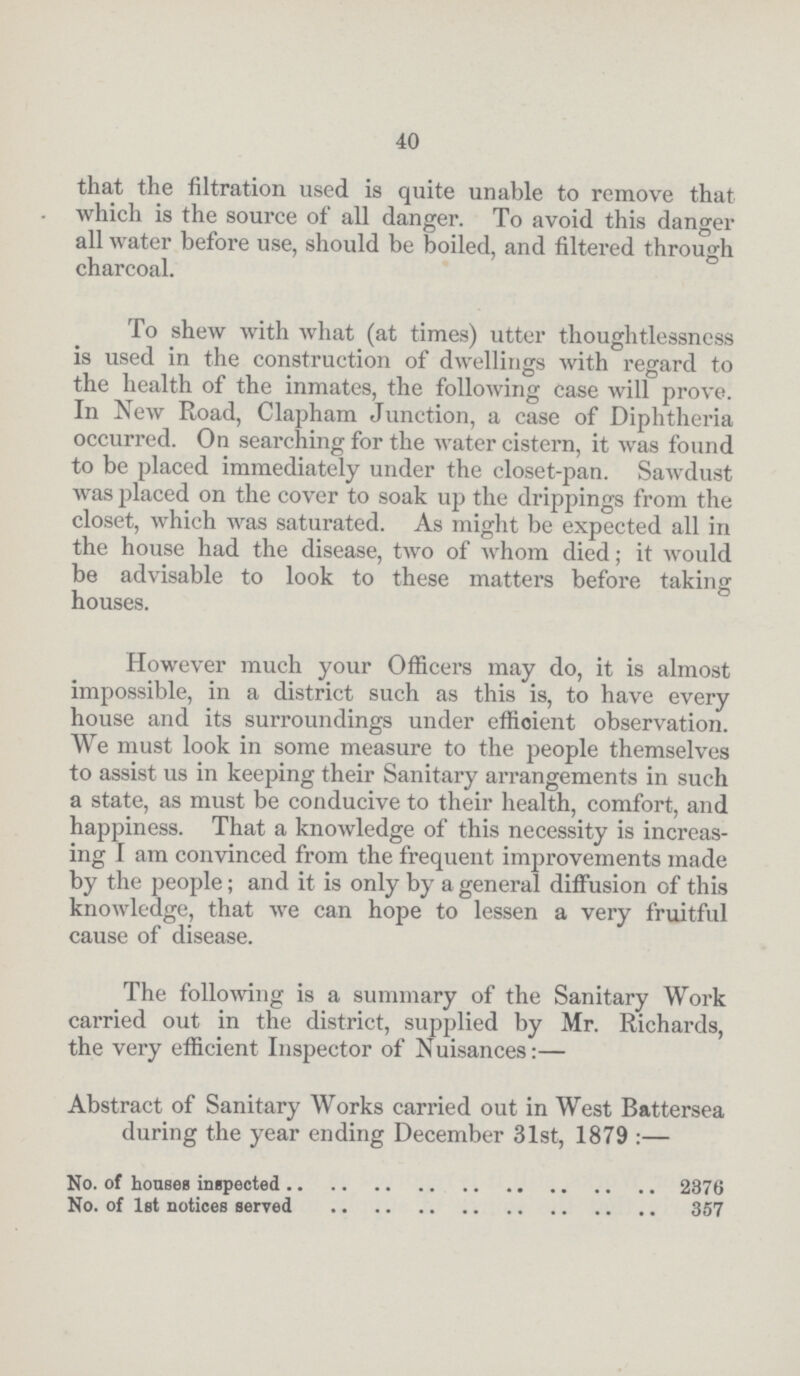40 that the filtration used is quite unable to remove that which is the source of all danger. To avoid this danger all water before use, should be boiled, and filtered through charcoal. To shew with what (at times) utter thoughtlessness is used in the construction of dwellings with regard to the health of the inmates, the following case will prove. In New Road, Clapham Junction, a case of Diphtheria occurred. On searching for the water cistern, it was found to be placed immediately under the closet-pan. Sawdust was placed on the cover to soak up the drippings from the closet, which was saturated. As might be expected all in the house had the disease, two of whom died; it would be advisable to look to these matters before taking houses. However much your Officers may do, it is almost impossible, in a district such as this is, to have every house and its surroundings under efficient observation. We must look in some measure to the people themselves to assist us in keeping their Sanitary arrangements in such a state, as must be conducive to their health, comfort, and happiness. That a knowledge of this necessity is increas ing I am convinced from the frequent improvements made by the people; and it is only by a general diffusion of this knowledge, that we can hope to lessen a very fruitful cause of disease. The following is a summary of the Sanitary Work carried out in the district, supplied by Mr. Richards, the very efficient Inspector of Nuisances:— Abstract of Sanitary Works carried out in West Battersea during the year ending December 31st, 1879:— No. of houses inspected 2376 No. of 1st notices served 357