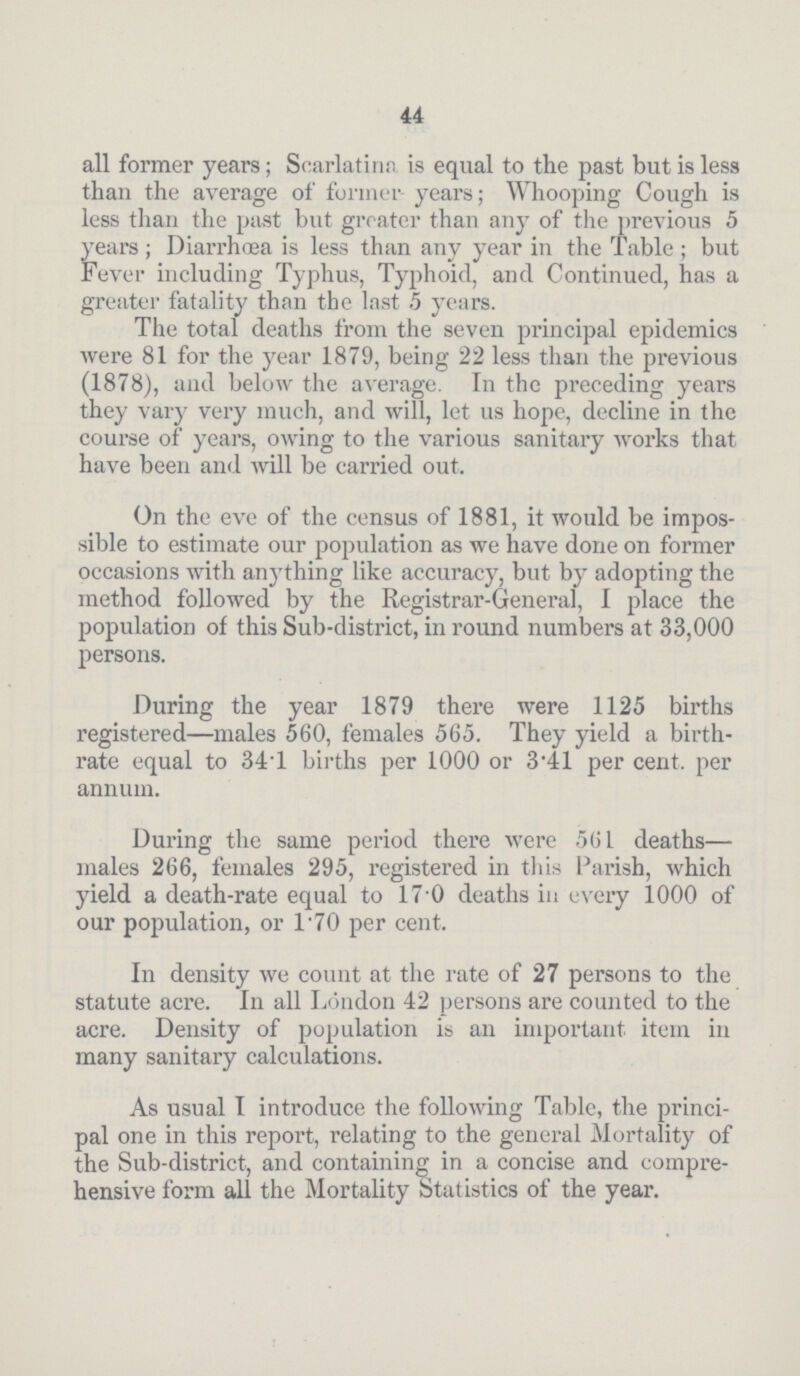 44 all former years; Scarlatina is equal to the past but is less than the average of former years; Whooping Cough is less than the past but greater than any of the previous 5 years; Diarrhœa is less than any year in the Table; but Fever including Typhus, Typhoid, and Continued, has a greater fatality than the last 5 years. The total deaths from the seven principal epidemics Avere 81 for the year 1879, being 22 less than the previous (1878), and below the average. In the preceding years they vary very much, and will, let us hope, decline in the course of years, owing to the various sanitary works that have been and will be carried out. On the eve of the census of 1881, it would be impos sible to estimate our population as we have done on former occasions with anything like accuracy, but by adopting the method followed by the Registrar-General, I place the population of this Sub-district, in round numbers at 33,000 persons. During the year 1879 there were 1125 births registered—males 560, females 565. They yield a birth rate equal to 34.1 births per 1000 or 3.41 per cent, per annum. During the same period there were 561 deaths— males 266, females 295, registered in this Parish, which yield a death-rate equal to 17.0 deaths in every 1000 of our population, or l.70 per cent. In density we count at the rate of 27 persons to the statute acre. In all London 42 persons are counted to the acre. Density of population is an important item in many sanitary calculations. As usual I introduce the following Table, the princi pal one in this report, relating to the general Mortality of the Sub-district, and containing in a concise and compre hensive form all the Mortality Statistics of the year.