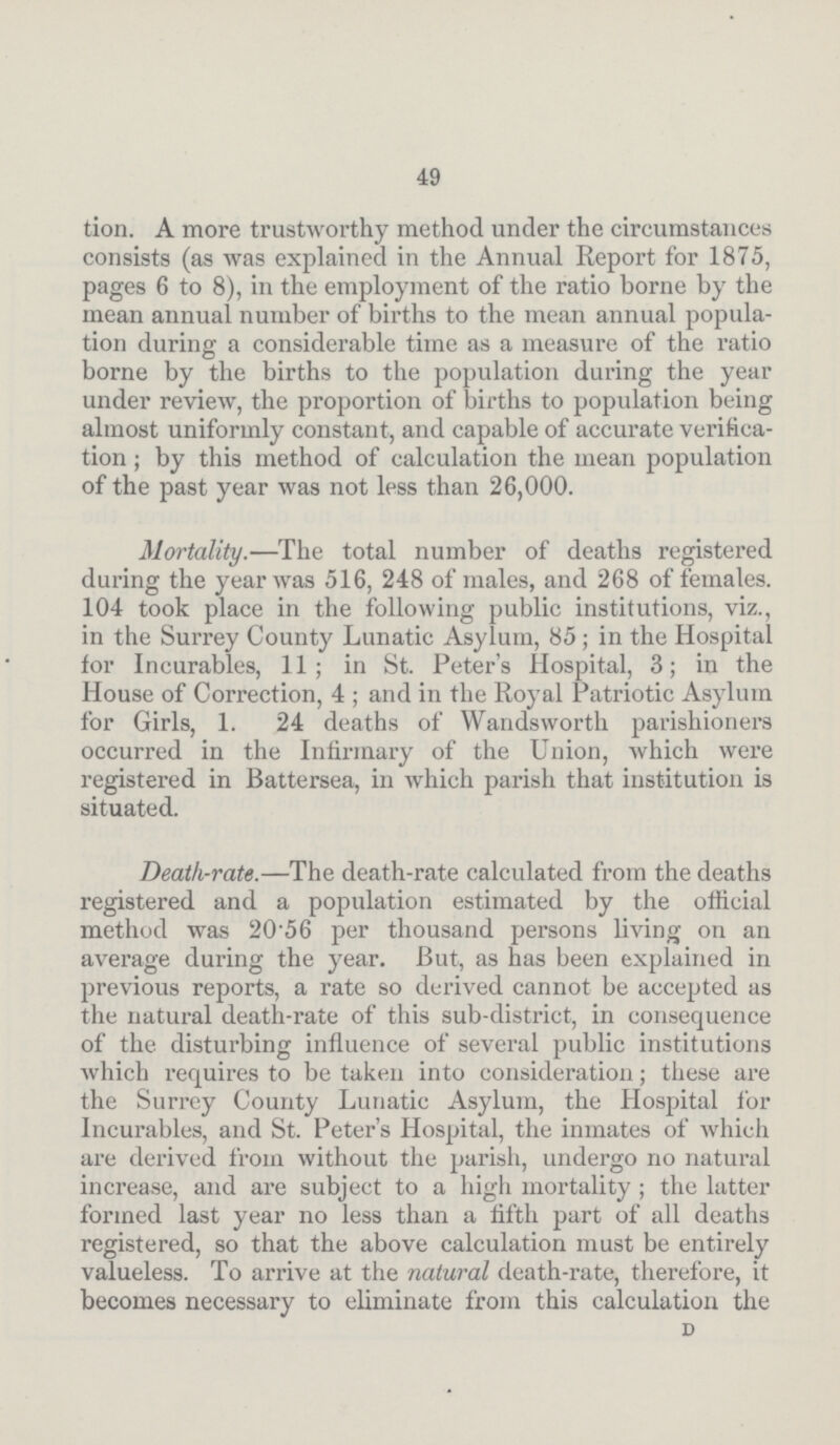 49 tion. A more trustworthy method under the circumstances consists (as was explained in the Annual Report for 1875, pages 6 to 8), in the employment of the ratio borne by the mean annual number of births to the mean annual popula tion during a considerable time as a measure of the ratio borne by the births to the population during the year under review, the proportion of births to population being almost uniformly constant, and capable of accurate verifica tion; by this method of calculation the mean population of the past year was not less than 26,000. Mortality.—The total number of deaths registered during the year was 516, 248 of males, and 268 of females. 104 took place in the following public institutions, viz., in the Surrey County Lunatic Asylum, 85; in the Hospital for Incurables, 11; in St. Peter's Hospital, 3; in the House of Correction, 4; and in the Royal Patriotic Asylum for Girls, 1. 24 deaths of Wandsworth parishioners occurred in the Infirmary of the Union, which were registered in Battersea, in which parish that institution is situated. Death-rate.—The death-rate calculated from the deaths registered and a population estimated by the official method was 20.56 per thousand persons living on an average during the year. But, as has been explained in previous reports, a rate so derived cannot be accepted as the natural death-rate of this sub-district, in consequence of the disturbing influence of several public institutions which requires to be taken into consideration; these are the Surrey County Lunatic Asylum, the Hospital for Incurables, and St. Peter's Hospital, the inmates of which are derived from without the parish, undergo no natural increase, and are subject to a high mortality; the latter formed last year no less than a fifth part of all deaths registered, so that the above calculation must be entirely valueless. To arrive at the natural death-rate, therefore, it becomes necessary to eliminate from this calculation the D