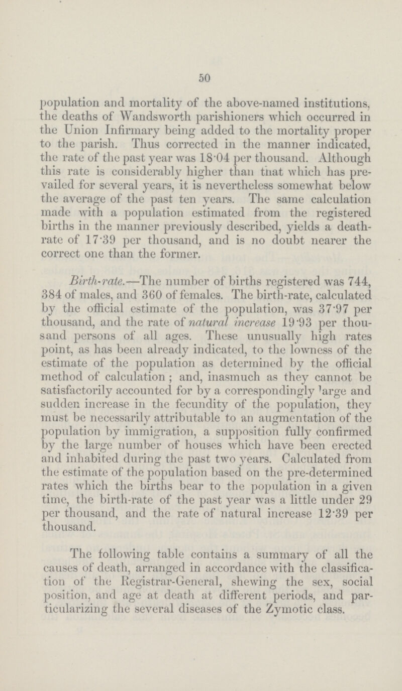 50 population and mortality of the above-named institutions, the deaths of Wandsworth parishioners which occurred in the Union Infirmary being added to the mortality proper to the parish. Thus corrected in the manner indicated, the rate of the past year was 18.04 per thousand. Although this rate is considerably higher than that which has pre vailed for several years, it is nevertheless somewhat below the average of the past ten years. The same calculation made with a population estimated from the registered births in the manner previously described, yields a death rate of 17.39 per thousand, and is no doubt nearer the correct one than the former. Birth-rate.—The number of births registered was 744, 384 of males, and 360 of females. The birth-rate, calculated by the official estimate of the population, was 37.97 per thousand, and the rate of natural increase 19.93 per thou sand persons of all ages. These unusually high rates point, as has been already indicated, to the lowness of the estimate of the population as determined by the official method of calculation ; and, inasmuch as they cannot be satisfactorily accounted for by a correspondingly large and sudden increase in the fecundity of the population, they must be necessarily attributable to an augmentation of the population by immigration, a supposition fully confirmed by the large number of houses Avhich have been erected and inhabited during the past two years. Calculated from the estimate of the population based on the pre-determined rates which the births bear to the population in a given time, the birth-rate of the past year was a little under 29 per thousand, and the rate of natural increase 12.39 per thousand. The following table contains a summary of all the causes of death, arranged in accordance with the classifica tion of the Registrar-General, shewing the sex, social position, and age at death at different periods, and par ticularizing the several diseases of the Zymotic class.