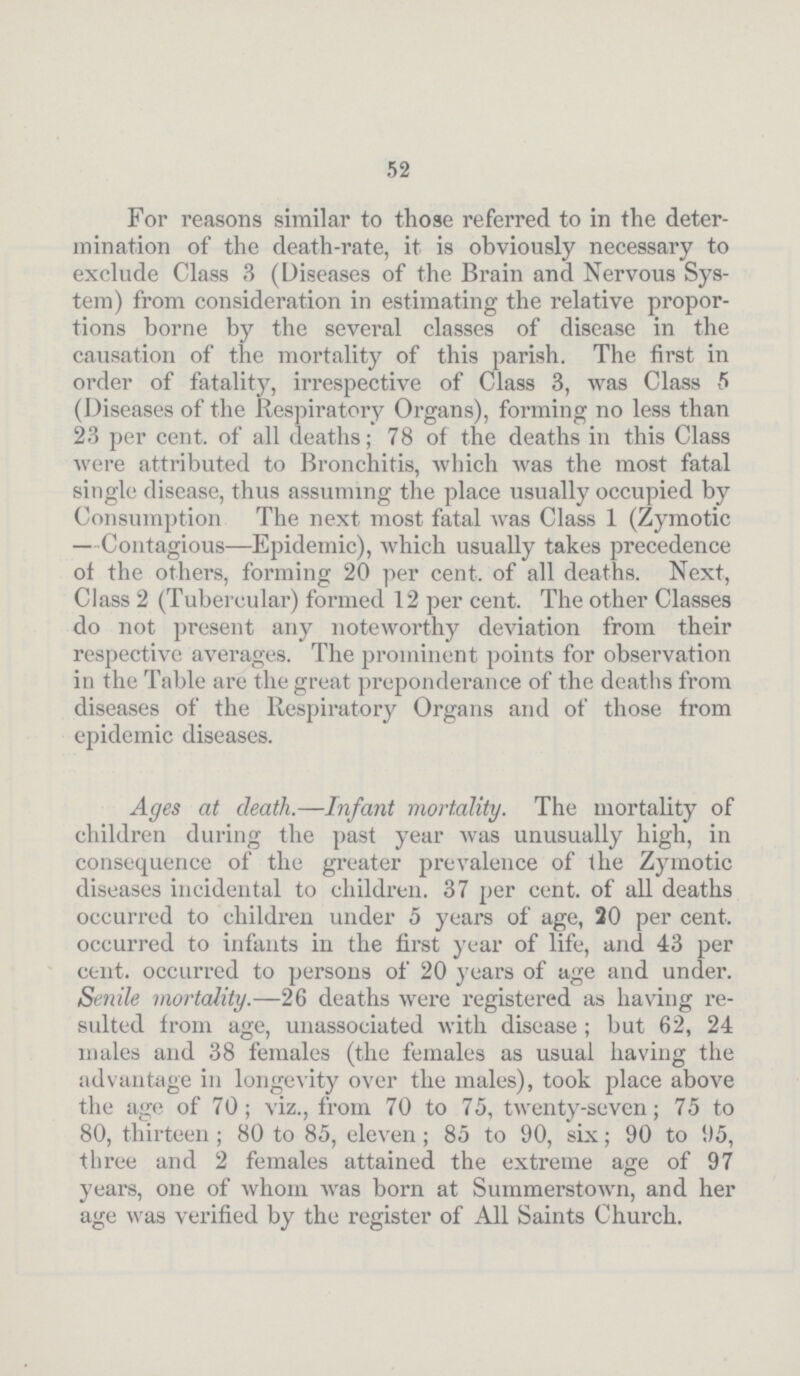 52 For reasons similar to those referred to in the deter mination of the death-rate, it is obviously necessary to exclude Class 3 (Diseases of the Brain and Nervous Sys tem) from consideration in estimating the relative propor tions borne by the several classes of disease in the causation of the mortality of this parish. The first in order of fatality, irrespective of Class 3, was Class 5 (Diseases of the Respiratory Organs), forming no less than 23 per cent. of all deaths; 78 of the deaths in this Class were attributed to Bronchitis, which was the most fatal single disease, thus assuming the place usually occupied by Consumption The next most fatal was Class 1 (Zymotic —Contagious—Epidemic), which usually takes precedence of the others, forming 20 per cent, of all deaths. Next, Class 2 (Tubercular) formed 12 per cent. The other Classes do not present any noteworthy deviation from their respective averages. The prominent points for observation in the Table are the great preponderance of the deaths from diseases of the Respiratory Organs and of those from epidemic diseases. Ages at death.—Infant mortality. The mortality of children during the past year was unusually high, in consequence of the greater prevalence of the Zymotic diseases incidental to children. 37 per cent. of all deaths occurred to children under 5 years of age, 20 per cent, occurred to infants in the first year of life, and 43 per cent. occurred to persons of 20 years of age and under. Senile mortality.—26 deaths were registered as having re sulted from age, unassociated with disease; but 62, 24 males and 38 females (the females as usual having the advantage in longevity over the males), took place above the age of 70; viz., from 70 to 75, twenty-seven; 75 to 80, thirteen; 80 to 85, eleven; 85 to 90, six; 90 to 95, three and 2 females attained the extreme age of 97 years, one of whom was born at Summerstown, and her age was verified by the register of All Saints Church.