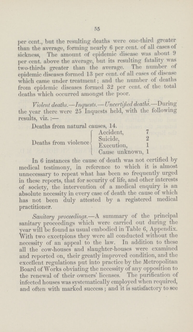 55 per cent., but the resulting deaths were one-third greater than the average, forming nearly 6 per cent. of all cases of sickness, The amount of epidemic disease was about 9 per cent. above the average, but its resulting fatality was two-thirds greater than the average. The number of epidemic diseases formed 13 per cent. of all cases of disease which came under treatment; and the number of deaths from epidemic diseases formed 32 per cent. of the total deaths which occurred amongst the poor. Violent deaths.—Inquests.— Uncertified deaths.—During the year there were 25 Inquests held, with the following results, viz. :— Deaths from natural causes, 14. Deaths from violence Accident, 7 Suicide, 2 Execution, 1 Cause unknown, 1 In 6 instances the cause of death was not certified by medical testimony, in reference to which it is almost unnecessary to repeat what has been so frequently urged in these reports, that for security of life, and other interests of society, the intervention of a medical enquiry is an absolute necessity in every case of death the cause of which has not been duly attested by a registered medical practitioner. Sanitary proceedings.—A summary of the principal sanitary proceedings which were carried out during the year will be found as usual embodied in Table 6, Appendix. With two excetpions they were all conducted without the necessity of an appeal to the law. In addition to these all the cow-houses and slaughter-houses were examined and reported on, their greatly improved condition, and the excellent regulations put into practice by the Metropolitan Board of Works obviating the necessity of any opposition to the reneAval of their oAvners' licenses. The purification of infected houses was systematically employed when required, and often Avith marked success; and it is satisfactory to see