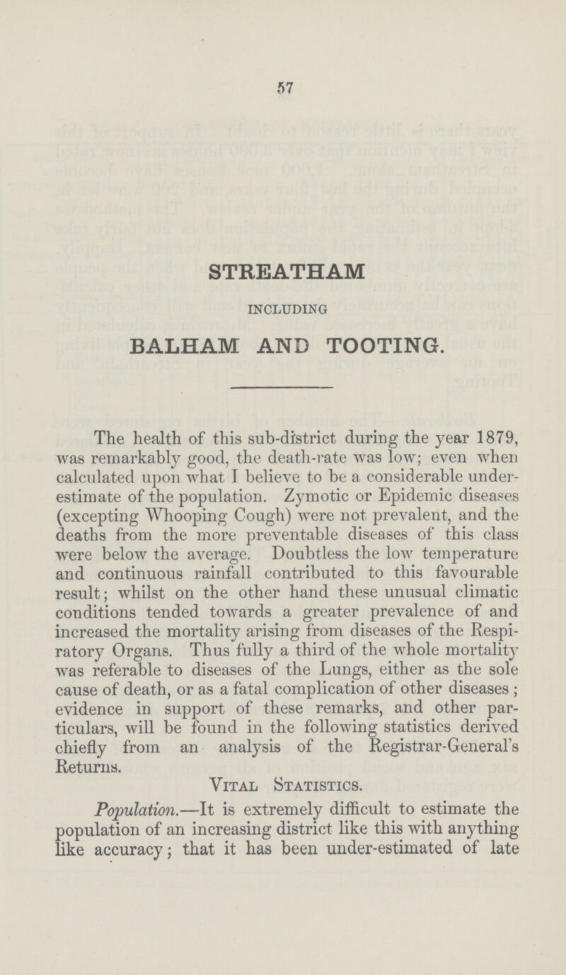 57 STREATHAM INCLUDING BALHAM AND TOOTING. The health of this sub-district during the year 1879, was remarkably good, the death-rate was low; even when calculated upon what I believe to be a considerable under estimate of the population. Zymotic or Epidemic diseases (excepting Whooping Cough) were not prevalent, and the deaths from the more preventable diseases of this class were below the average. Doubtless the low temperature and continuous rainfall contributed to this favourable result; whilst on the other hand these unusual climatic conditions tended toAvards a greater prevalence of and increased the mortality arising from diseases of the Respi ratory Organs. Thus fully a third of the whole mortality Avas referable to diseases of the Lungs, either as the sole cause of death, or as a fatal complication of other diseases; evidence in support of these remarks, and other par ticulars, will be found in the following statistics derived chiefly from an analysis of the Registrar-General's Returns. Vital Statistics. Population.—It is extremely difficult to estimate the population of an increasing district like this Avith anything like accuracy; that it has been under-estimated of late