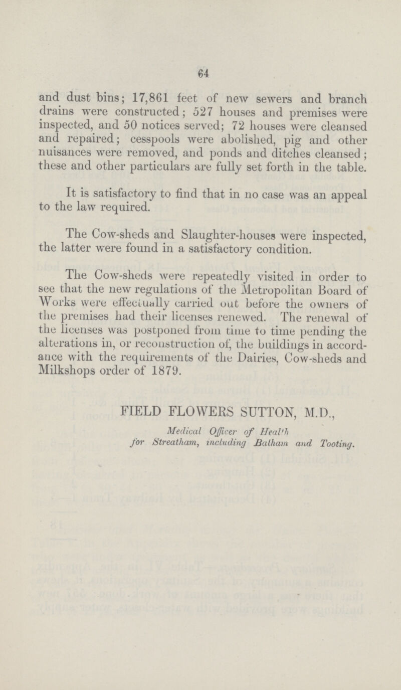 64 and dust bins; 17,861 feet of new sewers and branch drains were constructed; 527 houses and premises were inspected, and 50 notices served; 72 houses were cleansed and repaired; cesspools were abolished, pig and other nuisances were removed, and ponds and ditches cleansed; these and other particulars are fully set forth in the table. It is satisfactory to find that in no case was an appeal to the law required. The Cow-sheds and Slaughter-houses were inspected, the latter were found in a satisfactory condition. The Cow-sheds were repeatedly visited in order to see that the new regulations of the Metropolitan Board of Works were effectually carried out before the owners of the premises had their licenses renewed. The renewal of the licenses was postponed from time to time pending the alterations in, or reconstruction of, the buildings in accord ance with the requirements of the Dairies, Cow-sheds and Milkshops order of 1879. FIELD FLOWERS SUTTON, M.D., Medical Officer of Heal'h for Streatham, including Balham and Tooting.