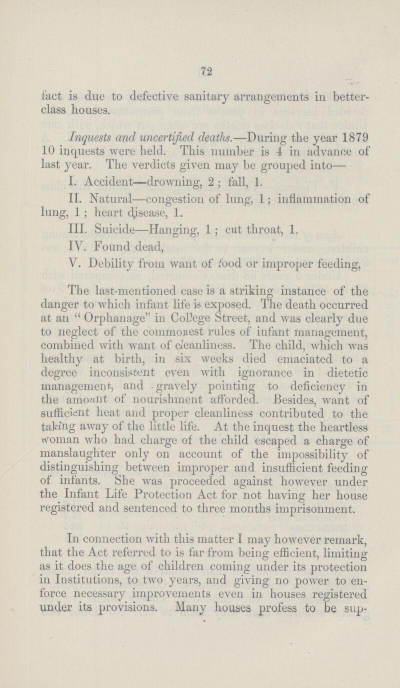 72 fact is due to defective sanitary arrangements in better class houses. Inquests and uncertified deaths.—During the year 1879 10 inquests were held. This number is 4 in advance of last year. The verdicts given may be grouped into— I. Accident—drowning, 2; fall, 1. II. Natural—congestion of lung, 1; inflammation of lung, 1; heart disease, 1. III. Suicide—Hanging, 1; cut throat, 1. IV. Found dead, V. Debility from want of food or improper feeding, The last-mentioned case is a striking instance of the danger to which infant life is exposed. The death occurred at an Orphanage in College Street, and was clearly due to neglect of the commonest rules of infant management, combined with want of cleanliness. The child, which was healthy at birth, in six weeks died emaciated to a degree inconsistent even with ignorance in dietetic management, and gravely pointing to deficiency in the amount of nourishment afforded. Besides, want of sufficient heat and proper cleanliness contributed to the taking away of the little life. At the inquest the heartless woman who had charge of the child escaped a charge of manslaughter only on account of the impossibility of distinguishing between improper and insufficient feeding of infants. She was proceeded against however under the Infant Life Protection Act for not having her house registered and sentenced to three months imprisonment. In connection with this matter I may however remark, that the Act referred to is far from being efficient, limiting as it does the age of children coming under its protection in Institutions, to two years, and giving no power to en force necessary improvements even in houses registered under its provisions. Many houses profess to be sup¬