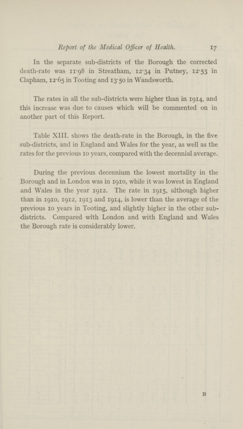 17 Report of the Medical Officer of Health. In the separate sub-districts of the Borough the corrected death-rate was 11.98 in Streatham, 12.34 in Putney, 12.53 in Clapham, 12.65 in Tooting and 13.50 in Wandsworth. The rates in all the sub-districts were higher than in 1914, and this increase was due to causes which will be commented on in another part of this Report. Table XIII. shows the death-rate in the Borough, in the five sub-districts, and in England and Wales for the year, as well as the rates for the previous 10 years, compared with the decennial average. During the previous decennium the lowest mortality in the Borough and in London was in 1910, while it was lowest in England and Wales in the year 1912. The rate in 1915, although higher than in 1910, 1912, 1913 and 1914, is lower than the average of the previous 10 years in Tooting, and slightly higher in the other sub districts. Compared with London and with England and Wales the Borough rate is considerably lower.