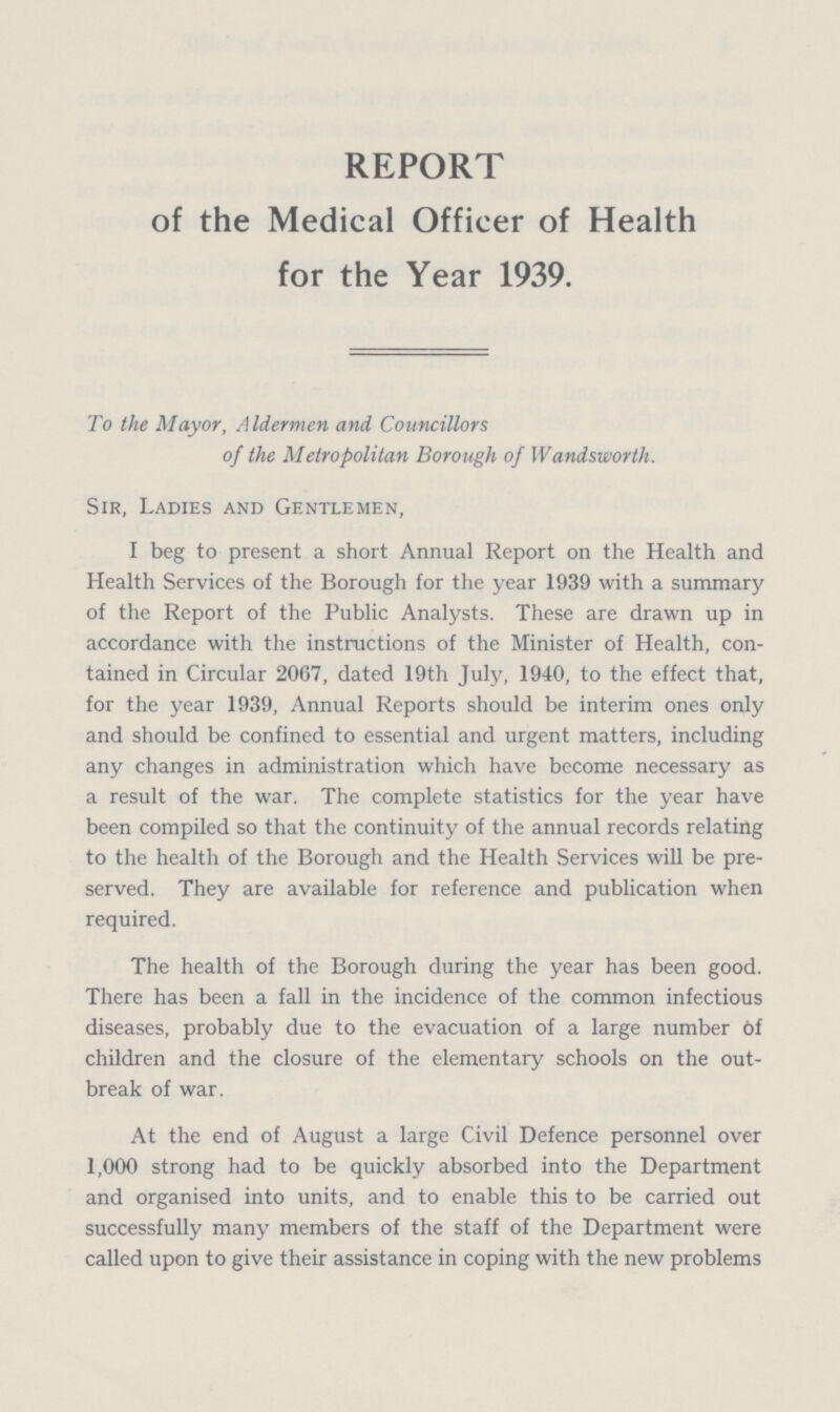 REPORT of the Medical Officer of Health for the Year 1939. To the Mayor, Aldermen and Councillors of the Metropolitan Borough of Wandsworth. Sir, Ladies and Gentlemen, I beg to present a short Annual Report on the Health and Health Services of the Borough for the year 1939 with a summary of the Report of the Public Analysts. These are drawn up in accordance with the instructions of the Minister of Health, con tained in Circular 2067, dated 19th July, 1940, to the effect that, for the year 1939, Annual Reports should be interim ones only and should be confined to essential and urgent matters, including any changes in administration which have become necessary as a result of the war. The complete statistics for the year have been compiled so that the continuity of the annual records relating to the health of the Borough and the Health Services will be pre served. They are available for reference and publication when required. The health of the Borough during the year has been good. There has been a fall in the incidence of the common infectious diseases, probably due to the evacuation of a large number of children and the closure of the elementary schools on the out break of war. At the end of August a large Civil Defence personnel over 1,000 strong had to be quickly absorbed into the Department and organised into units, and to enable this to be carried out successfully many members of the staff of the Department were called upon to give their assistance in coping with the new problems