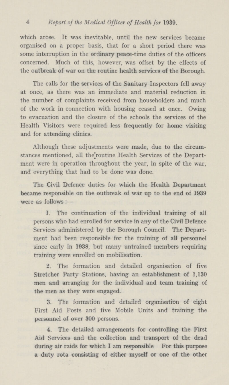 4 Report of the Medical Officer of Health for 1939. which arose. It was inevitable, until the new services became organised on a proper basis, that for a short period there was some interruption in the ordinary peace-time duties of the officers concerned. Much of this, however, was offset by the effects of the outbreak of war on the routine health services of the Borough. The calls for the services of the Sanitary Inspectors fell away at once, as there was an immediate and material reduction in the number of complaints received from householders and much of the work in connection with housing ceased at once. Owing to evacuation and the closure of the schools the services of the Health Visitors were required less frequently for home visiting and for attending clinics. Although these adjustments were made, due to the circum stances mentioned, all the routine Health Services of the Depart ment were in operation throughout the year, in spite of the war, and everything that had to be done was done. The Civil Defence duties for which the Health Department became responsible on the outbreak of war up to the end of 1939 were as follows:— 1. The continuation of the individual training of all persons who had enrolled for service in any of the Civil Defence Services administered by the Borough Council. The Depart ment had been responsible for the training of all personnel since early in 1938, but many untrained members requiring training were enrolled on mobilisation. 2. The formation and detailed organisation of five Stretcher Party Stations, having an establishment of 1,130 men and arranging for the individual and team training of the men as they were engaged. 3. The formation and detailed organisation of eight First Aid Posts and five Mobile Units and training the personnel of over 300 persons. 4. The detailed arrangements for controlling the First Aid Services and the collection and transport of the dead during air raids for which I am responsible For this purpose a duty rota consisting of either myself or one of the other