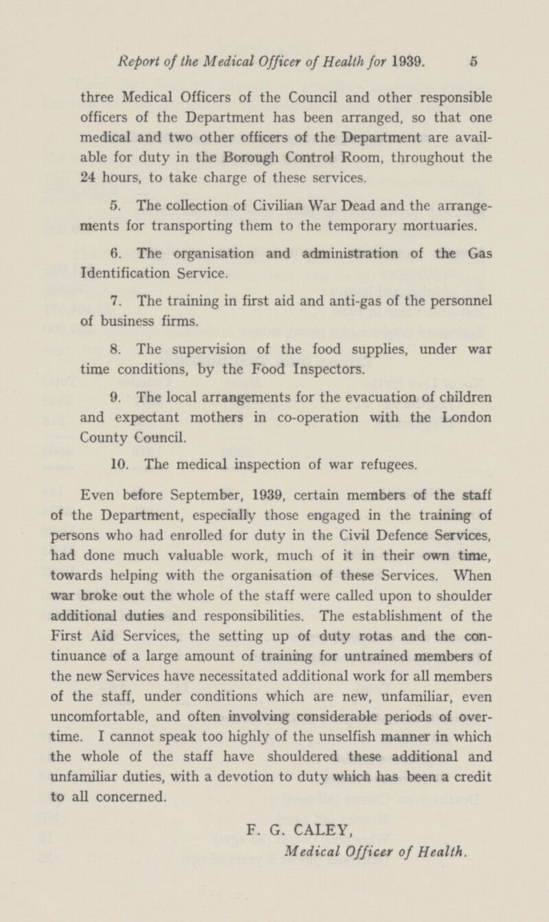 Report of the Medical Officer of Health for 1939. 5 three Medical Officers of the Council and other responsible officers of the Department has been arranged, so that one medical and two other officers of the Department are avail able for duty in the Borough Control Room, throughout the 24 hours, to take charge of these services. 5. The collection of Civilian War Dead and the arrange ments for transporting them to the temporary mortuaries. 6. The organisation and administration of the Gas Identification Service. 7. The training in first aid and anti-gas of the personnel of business firms. 8. The supervision of the food supplies, under war time conditions, by the Food Inspectors. 9. The local arrangements for the evacuation of children and expectant mothers in co-operation with the London County Council. 10. The medical inspection of war refugees. Even before September, 1939, certain members of the staff of the Department, especially those engaged in the training of persons who had enrolled for duty in the Civil Defence Services, had done much valuable work, much of it in their own time, towards helping with the organisation of these Services. When war broke out the whole of the staff were called upon to shoulder additional duties and responsibilities. The establishment of the First Aid Services, the setting up of duty rotas and the con tinuance of a large amount of training for untrained members of the new Services have necessitated additional work for all members of the staff, under conditions which are new, unfamiliar, even uncomfortable, and often involving considerable periods of over time. I cannot speak too highly of the unselfish manner in which the whole of the staff have shouldered these additional and unfamiliar duties, with a devotion to duty which has been a credit to all concerned. F. G. CALEY, Medical Officer of Health.