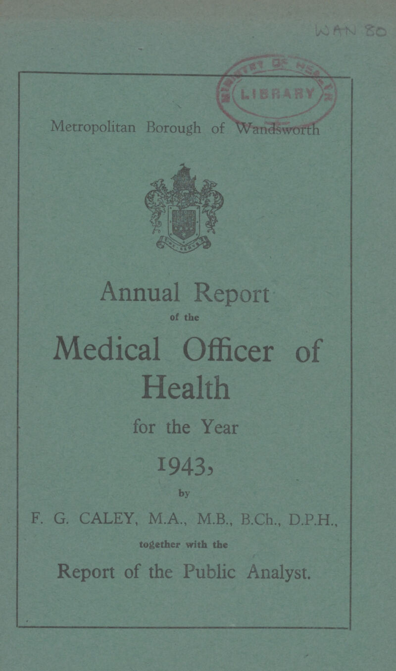 WAN 80 Metropolitan Borough of Wandsworth Annual Report of the Medical Officer of Health for the Year 1943, by F. G. CALEY, M.A., M.B., B.Ch., D.P.H., together with the Report of the Public Analyst.