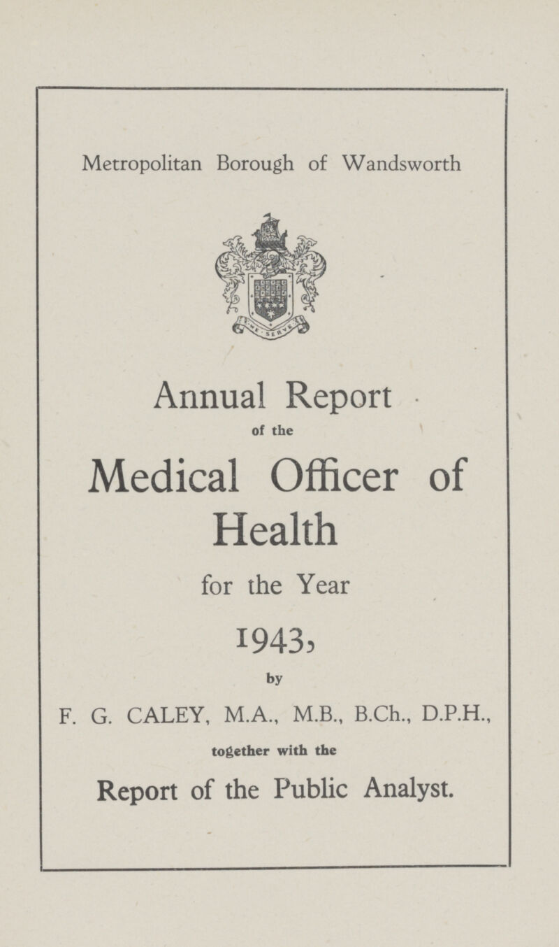 Metropolitan Borough of Wandsworth Annual Report of the Medical Officer of Health for the Year 1943, by F. G. CALEY, M.A., M.B., B.Ch., D.P.H., together with the Report of the Public Analyst.