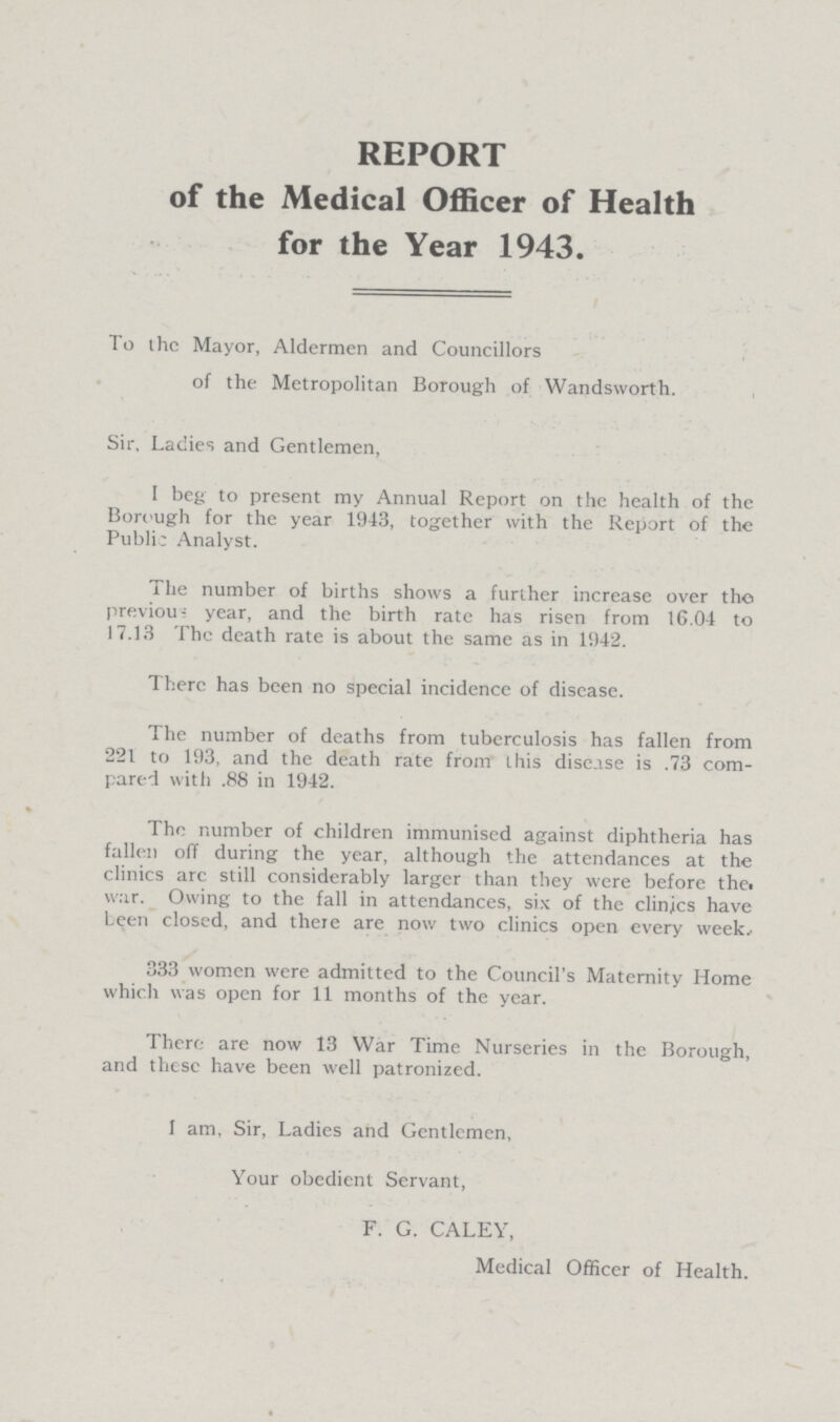 REPORT of the Medical Officer of Health for the Year 1943. To the Mayor, Aldermen and Councillors of the Metropolitan Borough of Wandsworth. Sir, Ladies and Gentlemen, I beg to present my Annual Report on the health of the Borough for the year 1943, together with the Report of the Public Analyst. The number of births shows a further increase over the previous year, and the birth rate has risen from 16.04 to 17.13 The death rate is about the same as in 1942. There has been no special incidence of disease. The number of deaths from tuberculosis has fallen from 221 to 193, and the death rate from this disease is .73 com pared with .88 in 1942. The number of children immunised against diphtheria has fallen off during the year, although the attendances at the clinics arc still considerably larger than they were before the war. Owing to the fall in attendances, six of the clinics have been closed, and there are now two clinics open every week.. 333 women were admitted to the Council's Maternity Home which was open for 11 months of the year. There are now 13 War Time Nurseries in the Borough, and these have been well patronized. I am, Sir, Ladies and Gentlemen, Your obedient Servant, F. G. CALEY, Medical Officer of Health.