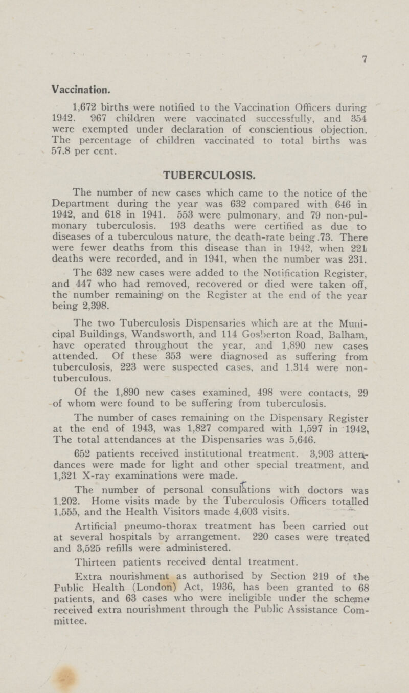 7 Vaccination. 1,672 births were notified to the Vaccination Officers during 1942. 967 children were vaccinatcd successfully, and 354 were exempted under declaration of conscientious objection. The percentage of children vaccinated to total births was 57.8 per cent. TUBERCULOSIS. The number of new cases which came to the notice of the Department during the year was 632 compared with 646 in 1942, and 618 in 1941. 553 were pulmonary, and 79 non-pul monary tuberculosis. 193 deaths were certified as due to diseases of a tuberculous nature, the death-rate being .73. There were fewer deaths from this disease than in 1942, when 221 deaths were recorded, and in 1941, when the number was 231. The 632 new cases were added to the Notification Register, and 447 who had removed, recovered or died were taken off, the number remaining on the Register at the end of the year being 2,398. The two Tuberculosis Dispensaries which are at the Muni cipal Buildings, Wandsworth, and 114 Gosberton Road, Balham, have operated throughout the year, and 1,890 new cases, attended. Of these 353 were diagnosed as suffering from tuberculosis, 223 were suspected cases, and 1,314 were non tuberculous. Of the 1,890 new cases examined, 498 were contacts, 29 of whom were found to be suffering from tuberculosis. The number of cases remaining on the Dispensary Register at the end of 1943, was 1,827 compared with 1,597 in 1942, The total attendances at the Dispensaries was 5,646. 652 patients received institutional treatment. 3,903 atten dances were made for light and other special treatment, and 1,321 X-ray examinations were made. The number of personal consultations with doctors was 1,202. Home visits made by the Tuberculosis Officers totalled 1,555, and the Health Visitors made 4,603 visits. Artificial pneumo-thorax treatment has been carried out at several hospitals by arrangement. 220 cases were treated and 3,525 refills were administered. Thirteen patients received dental treatment. Extra nourishment as authorised by Section 219 of the Public Health (London) Act, 1936, has been granted to 68 patients, and 63 cases who were ineligible under the scheme received extra nourishment through the Public Assistance Com mittee.