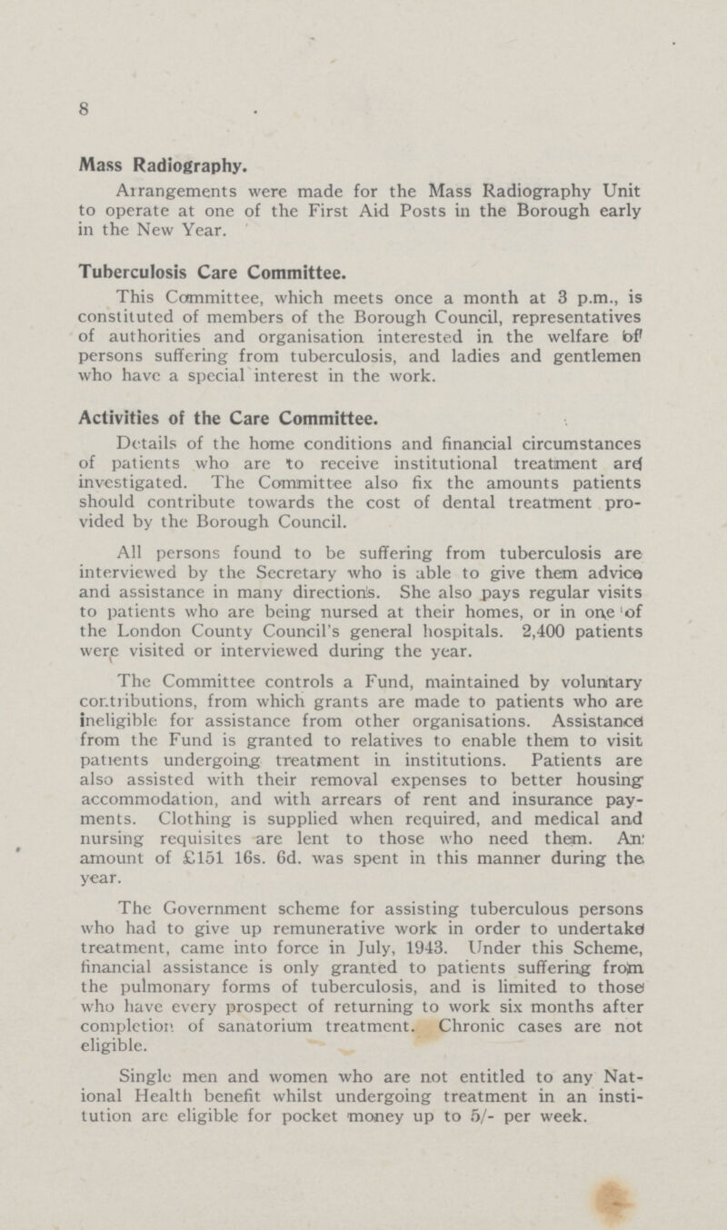 8 Mass Radiography. Arrangements were made for the Mass Radiography Unit to operate at one of the First Aid Posts in the Borough early in the New Year. Tuberculosis Care Committee. This Committee, which meets once a month at 3 p.m., is constituted of members of the Borough Council, representatives of authorities and organisation interested in the welfare of persons suffering from tuberculosis, and ladies and gentlemen who have a special interest in the work. Activities of the Care Committee. Details of the home conditions and financial circumstances of patients who are to receive institutional treatment are investigated. The Committee also fix the amounts patients should contribute towards the cost of dental treatment pro vided by the Borough Council. All persons found to be suffering from tuberculosis are interviewed by the Secretary who is able to give them advice and assistance in many directions. She also pays regular visits to patients who are being nursed at their homes, or in one 'of the London County Council's general hospitals. 2,400 patients were visited or interviewed during the year. The Committee controls a Fund, maintained by voluntary contributions, from which grants are made to patients who are ineligible for assistance from other organisations. Assistance) from the Fund is granted to relatives to enable them to visit patients undergoing treatment in institutions. Patients are also assisted with their removal expenses to better housing accommodation, and with arrears of rent and insurance pay ments. Clothing is supplied when required, and medical and nursing requisites are lent to those who need them. An: amount of £151 16s. 6d. was spent in this manner during the year. The Government scheme for assisting tuberculous persons who had to give up remunerative work in order to undertake treatment, came into force in July, 1943. Under this Scheme, financial assistance is only granted to patients suffering from the pulmonary forms of tuberculosis, and is limited to those who have every prospect of returning to work six months after completion of sanatorium treatment. Chronic cases are not eligible. Single men and women who are not entitled to any Nat ional Health benefit whilst undergoing treatment in an insti tution are eligible for pocket money up to 5/- per week.