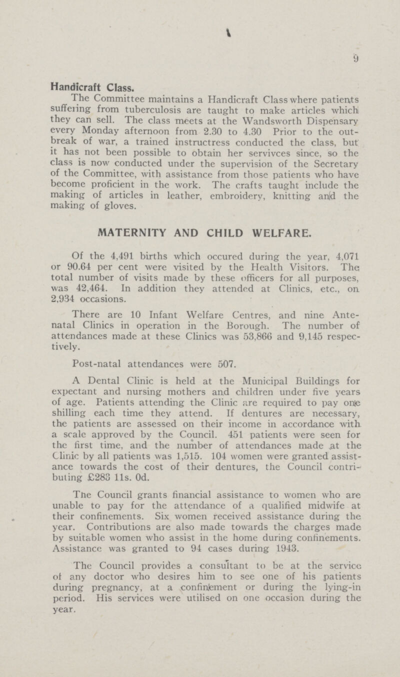 9 Handicraft Class. The Committee maintains a Handicraft Class where patients suffering from tuberculosis are taught to make articles which they can sell. The class meets at the Wandsworth Dispensary every Monday afternoon from 2.30 to 4.30 Prior to the out break of war, a trained instructress conducted the class, but it has not been possible to obtain her servivces since, so the class is now conducted under the supervision of the Secretary of the Committee, with assistance from those patients who have become proficient in the work. The crafts taught include the making of articles in leather, embroidery, knitting and the making of gloves. MATERNITY AND CHILD WELFARE. Of the 4,491 births which occured during the year, 4,071 or 90.64 per cent were visited by the Health Visitors. The; total number of visits made by these officers for all purposes, was 42,464. In addition they attended at Clinics, etc., on 2,934 occasions. There are 10 Infant Welfare Centres, and nine Ante natal Clinics in operation in the Borough. The number of attendances made at these Clinics was 53,866 and 9,145 respec tively. Post-natal attendances were 507. A Dental Clinic is held at the Municipal Buildings for expectant and nursing mothers and children under five years of age. Patients attending the Clinic are required to pay one shilling each time they attend. If dentures are necessary, the patients are assessed on their income in accordance with a scale approved by the Council. 451 patients were seen for the first time, and the number of attendances made at the Clinic by all patients was 1,515. 104 women were granted assist ance towards the cost of their dentures, the Council contri buting £283 11s. Od. The Council grants financial assistance to women who are unable to pay for the attendance of a qualified midwife at their confinements. Six women received assistance during the year. Contributions are also made towards the charges made by suitable, women who assist in the home during confinements. Assistance was granted to 94 cases during 1943. The Council provides a consultant to be at the service of any doctor who desires him to see one of his patients during pregnancy, at a confinement or during the lying-in period. His services were utilised on one occasion during the year.