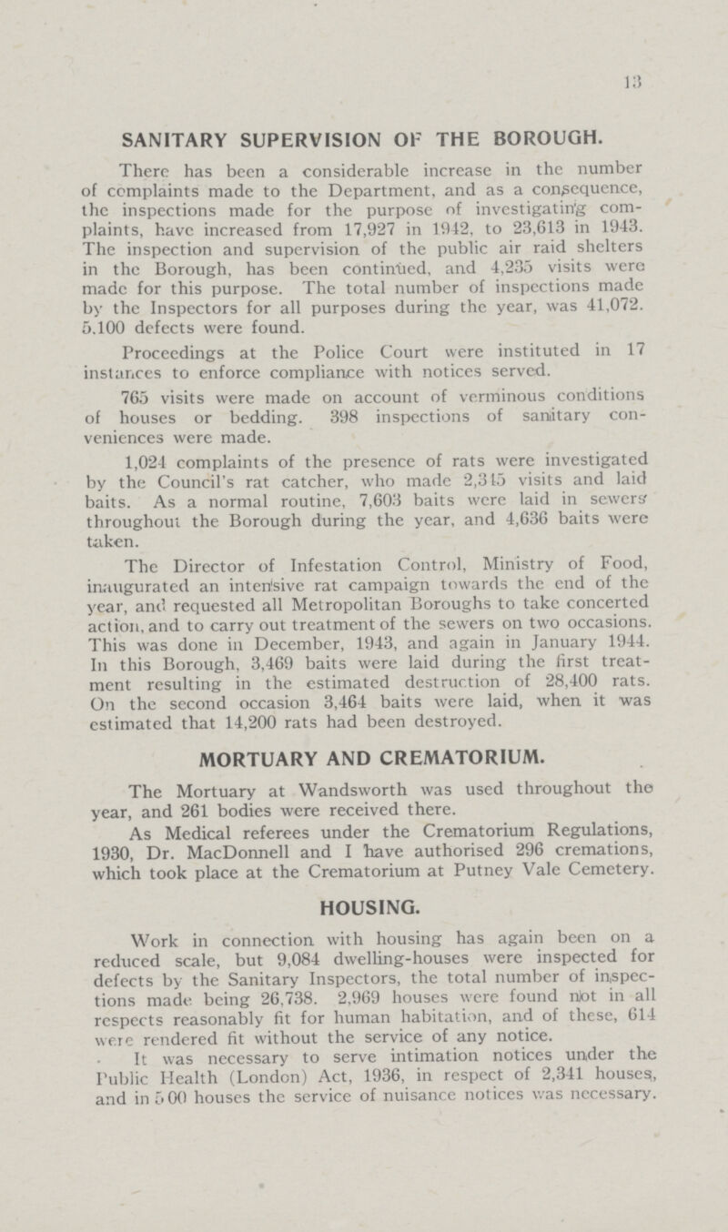 13 SANITARY SUPERVISION OF THE BOROUGH. There has been a considerable increase in the number of complaints made to the Department, and as a consequence, the inspections made for the purpose of investigating com plaints, have increased from 17,927 in 1912, to 23,613 in 1943. The inspection and supervision of the public air raid shelters in the Borough, has been continued, and 4,235 visits were made for this purpose. The total number of inspections made by the Inspectors for all purposes during the year, was 41,072. 5,100 defects were found. Proceedings at the Police Court were instituted in 17 instances to enforce compliance with notices served. 765 visits were made on account of verminous conditions of houses or bedding. 398 inspections of sanitary con veniences were made. 1,024 complaints of the presence of rats were investigated by the Council's rat catcher, who made 2,315 visits and laid baits. As a normal routine, 7,603 baits were laid in sewers throughout the Borough during the year, and 4,636 baits were taken. The Director of Infestation Control, Ministry of Food, inaugurated an intensive rat campaign towards the end of the year, and requested all Metropolitan Boroughs to take concerted action, and to carry out treatment of the sewers on two occasions. This was done in December, 1943, and again in January 1944. In this Borough, 3,469 baits were laid during the first treat ment resulting in the estimated destruction of 28,400 rats. On the second occasion 3,464 baits were laid, when it was estimated that 14,200 rats had been destroyed. MORTUARY AND CREMATORIUM. The Mortuary at Wandsworth was used throughout the year, and 261 bodies were received there. As Medical referees under the Crematorium Regulations, 1930, Dr. MacDonnell and I have authorised 296 cremations, which took place at the Crematorium at Putney Vale Cemetery. HOUSING. Work in connection with housing has again been on a reduced scale, but 9,084 dwelling-houses were inspected for defects by the Sanitary Inspectors, the total number of inspec tions made being 26,738. 2,969 houses were found not in all respects reasonably fit for human habitation, and of these, 614 were rendered fit without the service of any notice. It was necessary to serve intimation notices under the Public Health (London) Act, 1936, in respect of 2,341 houses, and in 5 00 houses the service of nuisance notices was necessary.