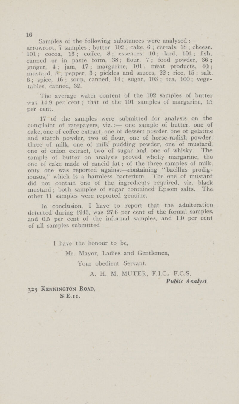 16 Samples of the following substances were analysed:— arrowroot, 7 samples; butter, 102; cake, 6; cereals, 18; cheese. 101; cocoa, 13; coffee, 8; essences, 10; lard, 101; fish, canned or in paste form, 38; flour, 7; food powder, 36; ginger, 4; jam, 17; margarine, 101; meat products, 40; mustard, 8; pepper, 3; pickles and sauces, 22; rice, 15; salt. 6; spice, 16; soup, canned, 14; sugar, 103; tea, 100; vege tables, canned, 32. The average water content of the 102 samples of butter was 14.9 per cent; that of the 101 samples of margarine, 15 per cent. 17 of the samples were submitted for analysis on the complaint of ratepayers, viz.:— one sample of butter, one of cake, one of coffee extract, one of dessert powder, one of gelatine and starch powder, two of flour, one of horse-radish powder, three of milk, one of milk pudding powder, one of mustard, one of onion extract, two of sugar and one of whisky. The sample of butter on analysis proved wholly margarine, the one of cake made of rancid fat; of the three samples of milk, only one was reported against—containing bacillus prodig iousus, which is a harmless bacterium. The one of mustard did not contain one of the ingredients required, viz. black mustard; both samples of sugar contained Epsom salts. The other 11 samples were reported genuine. In conclusion, I have to report that the adulteration detected during 1943, was 27.6 per cent of the formal samples, and 0.5 per cent of the informal samples, and 1.0 per cent of all samples submitted I have the honour to be, Mr. Mayor, Ladies and Gentlemen, Your obedient Servant, A. H. M. MUTER, F.I.C., F.C.S, Public Analyst 325 Kennington Road, S.E.ii.