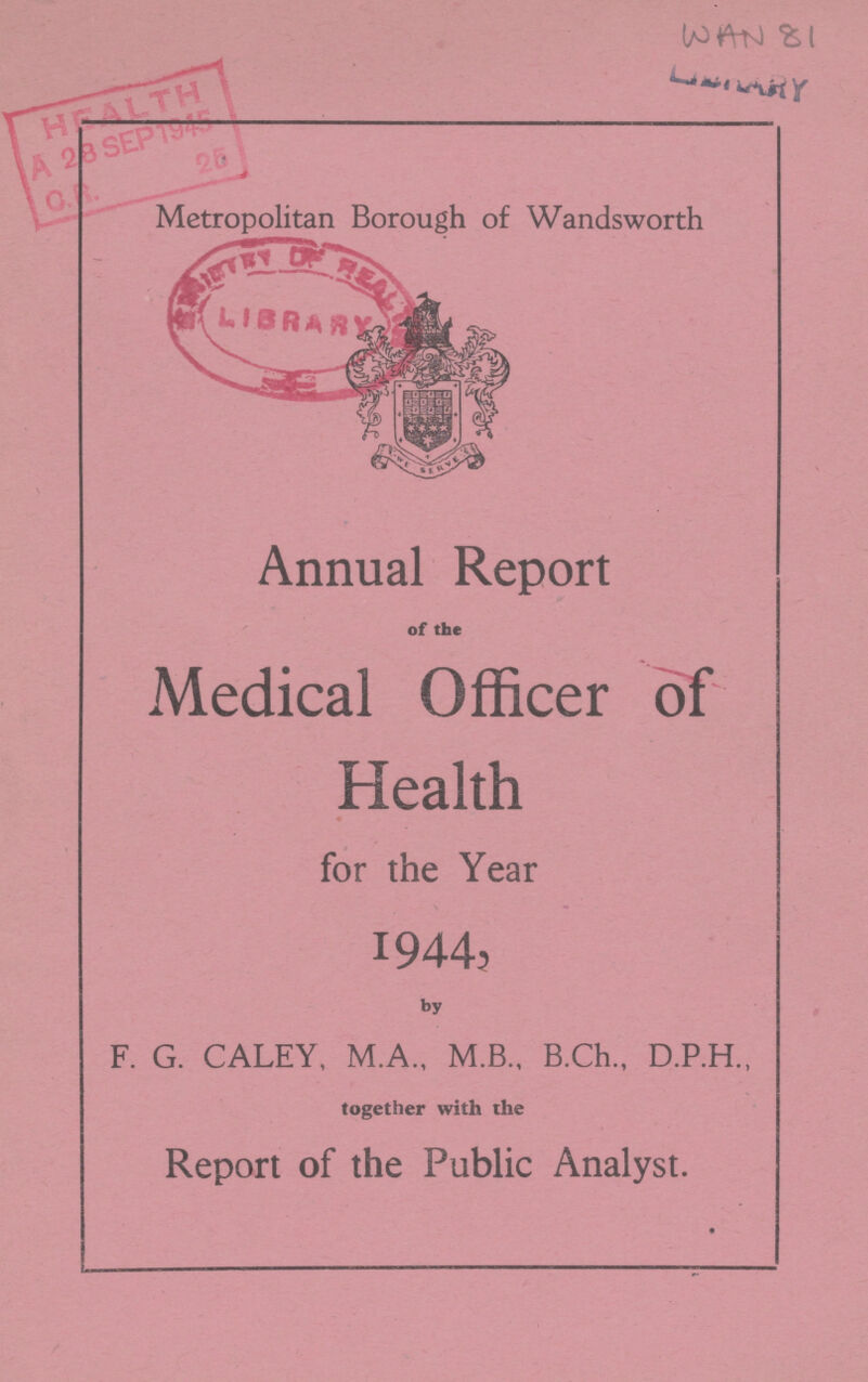 WAN 81 Metropolitan Borough of Wandsworth Annual Report of the Medical Officer of Health for the Year 1944, by F. G. CALEY, M.A., M.B., B.Ch., D.P.H., together with the Report of the Public Analyst.