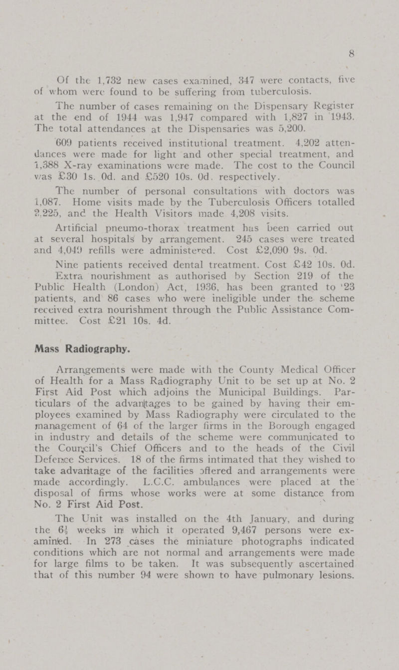 8 Of the 1,732 new cases examined, 347 were contacts, live of whom were found to be suffering from tuberculosis. The number of cases remaining on the Dispensary Register at the end of 1944 was 1,947 compared with 1,827 in 1943. The total attendances at the Dispensaries was 5,200. 609 patients received institutional treatment. 4,202 atten dances were made for light and other special treatment, and 1,388 X-ray examinations were made. The cost to the Council v/as £30 1s. Od. and £520 10s. Od. respectively. The number of personal consultations with doctors was 1,087. Home visits made by the Tuberculosis Officers totalled 2.225, and the Health Visitors made 4,208 visits. Artificial pneumo-thorax treatment has been carried out at several hospitals by arrangement. 245 cases were treated and 4,049 refills were administered. Cost £2,090 9s. Od. Nine patients received dental treatment. Cost £42 10s. Od. Extra nourishment as authorised by Section 219 of the Public Health (London) Act, 1936, has been granted to '23 patients, and 86 cases who were ineligible under the scheme received extra nourishment through the Public Assistance Com mittee. Cost £21 10s. 4d. Mass Radiography. Arrangements were made with the County Medical Officer of Health for a Mass Radiography Unit to be set up at No. 2 First Aid Post which adjoins the Municipal Buildings. Par ticulars of the advantages to be gained by having their em ployees examined by Mass Radiography were circulated to the management of 64 of the larger firms in the Borough engaged in industry and details of the scheme were communicated to the Council's Chief Officers and to the heads of the Civil Defence Services. 18 of the firms intimated that they wished to take advantage of the facilities offered and arrangements were made accordingly. L.C.C. ambulances were placed at the disposal of firms whose works were at some distance from No. 2 First Aid Post. The Unit was installed on the 4th January, and during the 6½ weeks ini which it operated 9,467 persons were ex amined. In 273 cases the miniature photographs indicated conditions which are not normal and arrangements were made for large films to be taken. It was subsequently ascertained that of this number 94 were shown to have pulmonary lesions.