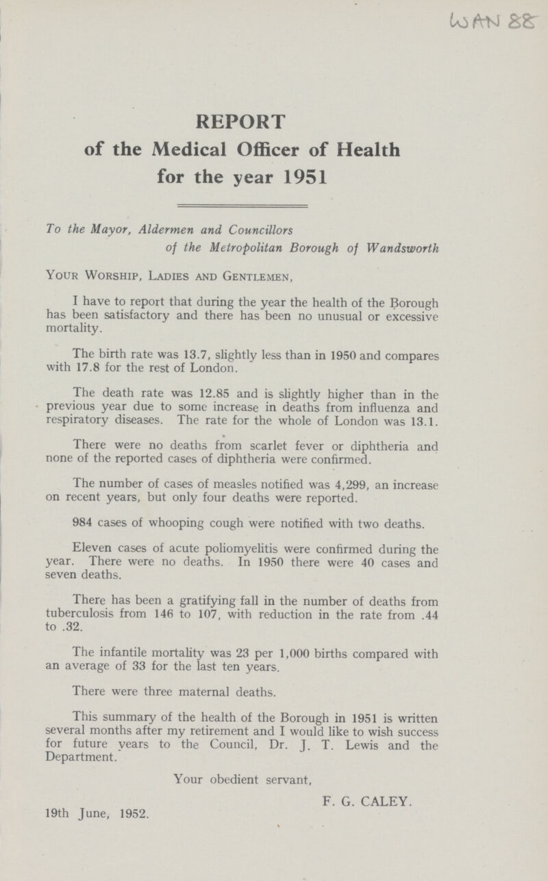 WAN 88 REPORT of the Medical Officer of Health for the year 1951 To the Mayor, Aldermen and Councillors of the Metropolitan Borough of Wandsworth Your Worship, Ladies and Gentlemen, I have to report that during the year the health of the Borough has been satisfactory and there has been no unusual or excessive mortality. The birth rate was 13.7, slightly less than in 1950 and compares with 17.8 for the rest of London. The death rate was 12.85 and is slightly higher than in the previous year due to some increase in deaths from influenza and respiratory diseases. The rate for the whole of London was 13.1. There were no deaths from scarlet fever or diphtheria and none of the reported cases of diphtheria were confirmed. The number of cases of measles notified was 4,299, an increase on recent years, but only four deaths were reported. 984 cases of whooping cough were notified with two deaths. Eleven cases of acute poliomyelitis were confirmed during the year. There were no deaths. In 1950 there were 40 cases and seven deaths. There has been a gratifying fall in the number of deaths from tuberculosis from 146 to 107, with reduction in the rate from .44 to .32. The infantile mortality was 23 per 1,000 births compared with an average of 33 for the last ten years. There were three maternal deaths. This summary of the health of the Borough in 1951 is written several months after my retirement and I would like to wish success for future years to the Council, Dr. J. T. Lewis and the Department. Your obedient servant, F. G. CALEY. 19th June, 1952.