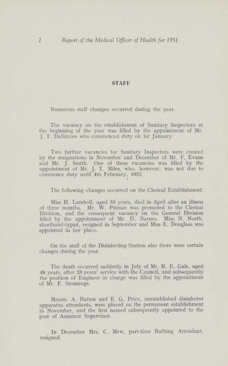 2 Report of the Medical Officer of Health for 1951 STAFF Numerous staff changes occurred during the year. The vacancy on the establishment of Sanitary Inspectors at the beginning of the year was filled by the appointment of Mr. J. T. Dallimore who commenced duty on 1st January. Two further vacancies for Sanitary Inspectors were created by the resignations in November and December of Mr. F. Evans and Mr. J. Smith. One of these vacancies was filled by the appointment of Mr. J. T. Miles, who, however, was not due to commence duty until 4th February, 1952. The following changes occurred on the Clerical Establishment: Miss H. Lamboll, aged 55 years, died in April after an illness of three months. Mr. W. Pitman was promoted to the Clerical Division, and the consequent vacancy on the General Division filled by the appointment of Mr. D. Barnes. Miss N. North, shorthand-typist, resigned in September and Miss E. Douglass was appointed in her place. On the staff of the Disinfecting Station also there were certain changes during the year. The death occurred suddenly in July of Mr. R. E. Gale, aged 48 years, after 23 years' service with the Council, and subsequently the position of Engineer in charge was filled by the appointment of Mr. F. Stennings. Messrs. A. Batten and E. G. Price, unestablished disinfector apparatus attendants, were placed on the permanent establishment in November, and the first named subsequently appointed to the post of Assistant Supervisor. In December Mrs. C. Mew, part-time Bathing Attendant, resigned.