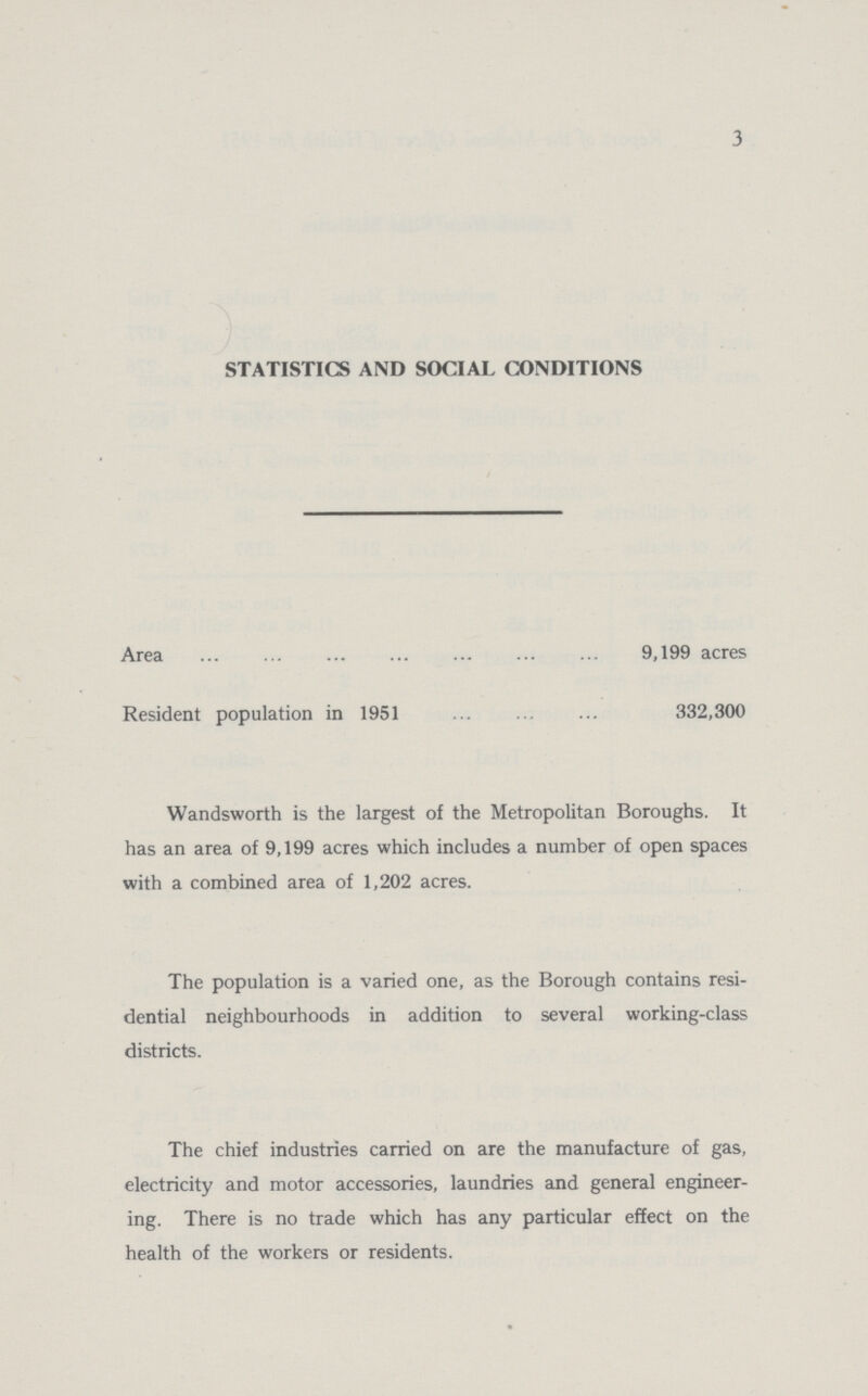 3 STATISTICS AND SOCIAL CONDITIONS Area 9,199 acres Resident population in 1951 332,300 Wandsworth is the largest of the Metropolitan Boroughs. It has an area of 9,199 acres which includes a number of open spaces with a combined area of 1,202 acres. The population is a varied one, as the Borough contains resi dential neighbourhoods in addition to several working-class districts. The chief industries carried on are the manufacture of gas, electricity and motor accessories, laundries and general engineer ing. There is no trade which has any particular effect on the health of the workers or residents.