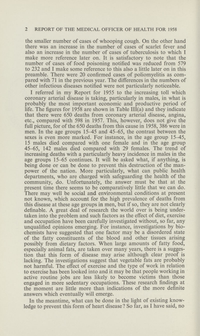 2 REPORT OF THE MEDICAL OFFICER OF HEALTH FOR 1958 the smaller number of cases of whooping cough. On the other hand there was an increase in the number of cases of scarlet fever and also an increase in the number of cases of tuberculosis to which I make more reference later on. It is satisfactory to note that the number of cases of food poisoning notified was reduced from 579 to 232 and I make some reference to this also a little later on in this preamble. There were 20 confirmed cases of poliomyelitis as com pared with 71 in the previous year. The differences in the numbers of other infectious diseases notified were not particularly noticeable. I referred in my Report for 1955 to the increasing toll which coronary arterial disease is taking, particularly in males, in what is probably the most important economic and productive period of life. The figures for 1958 are shown in Table III(a) and they indicate that there were 650 deaths from coronary arterial disease, angina, etc., compared with 598 in 1957. This, however, does not give the full picture, for of the 650 deaths from this cause in 1958, 386 were in men. In the age groups 15-45 and 45-65, the contrast between the sexes is even more marked. For instance, in the age group 15-45, 15 males died compared with one female and in the age group 45-65, 142 males died compared with 29 females. The trend of increasing deaths with a particularly heavy incidence in males in the age groups 15-65 continues. It will be asked what, if anything, is being done or can be done to prevent this destruction of the man power of the nation. More particularly, what can public health departments, who are charged with safeguarding the health of the community, do. Unfortunately, the answer must be that at the present time there seems to be comparatively little that we can do. There may well be social and environmental conditions at present not known, which account for the high prevalence of deaths from this disease at these age groups in men, but if so, they are not clearly definable. A great deal of research the world over is being under taken into the problem and such factors as the effect of diet, exercise and occupation have been carefully investigated without, so far, any unqualified opinions emerging. For instance, investigations by bio chemists have suggested that one factor may be a disordered state of the fatty constituents of the blood and other tissues arising possibly from dietary factors. When large amounts of fatty food, especially animal fats, are taken over many years, there is a sugges tion that this form of disease may arise although clear proof is lacking. The investigations suggest that vegetable fats are probably not harmful. The effect of exercise and the type of work in relation to exercise has been looked into and it may be that people working in active routine jobs are less likely to become victims than those engaged in more sedentary occupations. These research findings at the moment are little more than indications of the more definite answers which eventually will emerge. In the meantime, what can be done in the light of existing know ledge to prevent this form of heart disease? So far, as I have said, no