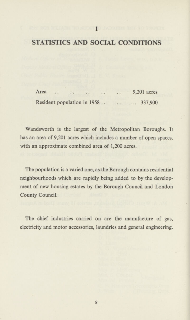 1 STATISTICS AND SOCIAL CONDITIONS Area 9,201 acres Resident population in 1958 337,900 Wandsworth is the largest of the Metropolitan Boroughs. It has an area of 9,201 acres which includes a number of open spaces. with an approximate combined area of 1,200 acres. The population is a varied one, as the Borough contains residential neighbourhoods which are rapidly being added to by the develop ment of new housing estates by the Borough Council and London County Council. The chief industries carried on are the manufacture of gas, electricity and motor accessories, laundries and general engineering. 8