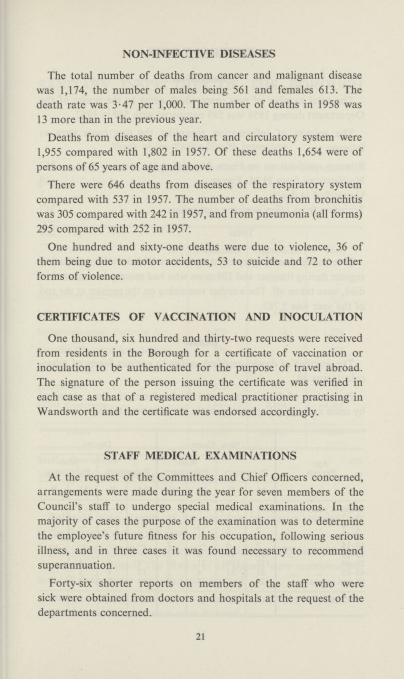 NON-INFECTIVE DISEASES The total number of deaths from cancer and malignant disease was 1,174, the number of males being 561 and females 613. The death rate was 3.47 per 1,000. The number of deaths in 1958 was 13 more than in the previous year. Deaths from diseases of the heart and circulatory system were 1,955 compared with 1,802 in 1957. Of these deaths 1,654 were of persons of 65 years of age and above. There were 646 deaths from diseases of the respiratory system compared with 537 in 1957. The number of deaths from bronchitis was 305 compared with 242 in 1957, and from pneumonia (all forms) 295 compared with 252 in 1957. One hundred and sixty-one deaths were due to violence, 36 of them being due to motor accidents, 53 to suicide and 72 to other forms of violence. CERTIFICATES OF VACCINATION AND INOCULATION One thousand, six hundred and thirty-two requests were received from residents in the Borough for a certificate of vaccination or inoculation to be authenticated for the purpose of travel abroad. The signature of the person issuing the certificate was verified in each case as that of a registered medical practitioner practising in Wandsworth and the certificate was endorsed accordingly. STAFF MEDICAL EXAMINATIONS At the request of the Committees and Chief Officers concerned, arrangements were made during the year for seven members of the Council's staff to undergo special medical examinations. In the majority of cases the purpose of the examination was to determine the employee's future fitness for his occupation, following serious illness, and in three cases it was found necessary to recommend superannuation. Forty-six shorter reports on members of the staff who were sick were obtained from doctors and hospitals at the request of the departments concerned. 21