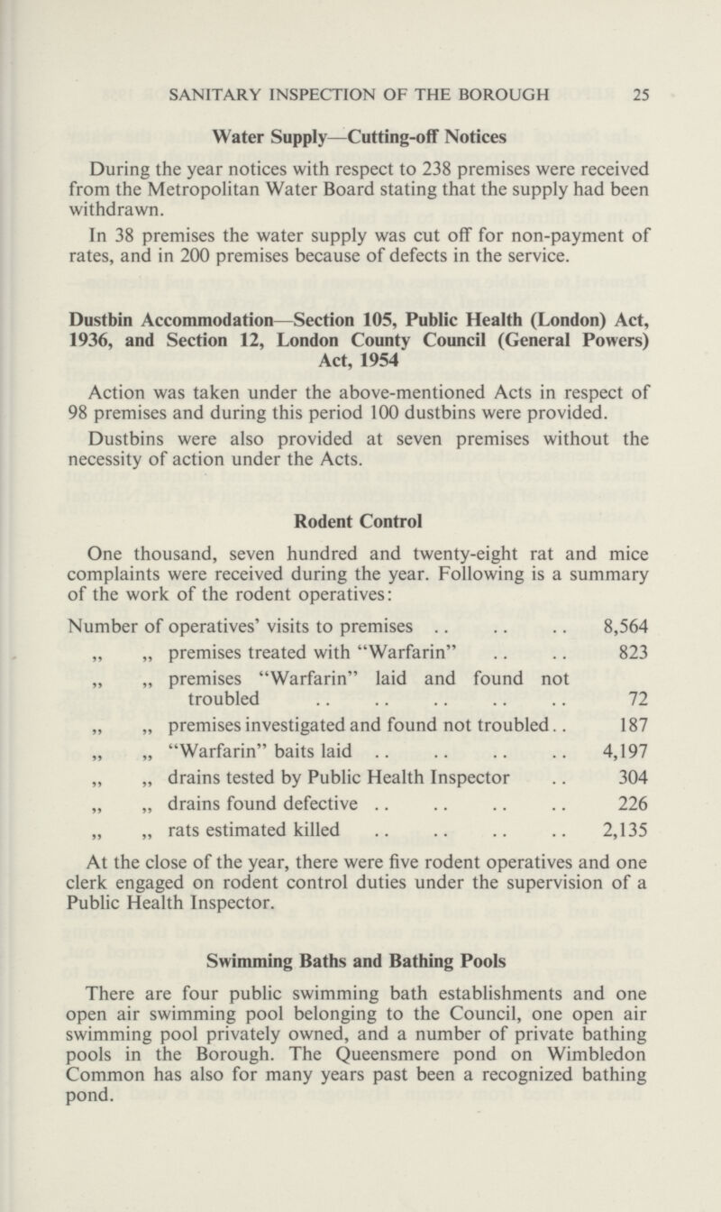 25 SANITARY INSPECTION OF THE BOROUGH Water Supply — Cutting-off Notices During the year notices with respect to 238 premises were received from the Metropolitan Water Board stating that the supply had been withdrawn. In 38 premises the water supply was cut off for non-payment of rates, and in 200 premises because of defects in the service. Dustbin Accommodation—Section 105, Public Health (London) Act, 1936, and Section 12, London County Council (General Powers) Act, 1954 Action was taken under the above-mentioned Acts in respect of 98 premises and during this period 100 dustbins were provided. Dustbins were also provided at seven premises without the necessity of action under the Acts. Rodent Control One thousand, seven hundred and twenty-eight rat and mice complaints were received during the year. Following is a summary of the work of the rodent operatives: Number of operatives' visits to premises 8,564 „ „ premises treated with Warfarin 823 „ „ premises Warfarin laid and found not troubled 72 „ „ premises investigated and found not troubled 187 „ „ Warfarin baits laid 4,197 „ „ drains tested by Public Health Inspector 304 „ „ drains found defective 226 „ „ rats estimated killed 2,135 At the close of the year, there were five rodent operatives and one clerk engaged on rodent control duties under the supervision of a Public Health Inspector. Swimming Baths and Bathing Pools There are four public swimming bath establishments and one open air swimming pool belonging to the Council, one open air swimming pool privately owned, and a number of private bathing pools in the Borough. The Queensmere pond on Wimbledon Common has also for many years past been a recognized bathing pond.