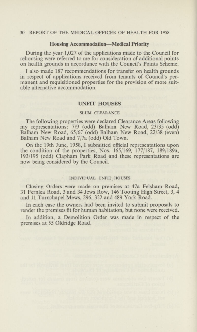 30 REPORT OF THE MEDICAL OFFICER OF HEALTH FOR 1958 Housing Accommodation—Medical Priority During the year 1,027 of the applications made to the Council for rehousing were referred to me for consideration of additional points on health grounds in accordance with the Council's Points Scheme. I also made 187 recommendations for transfer on health grounds in respect of applications received from tenants of Council's per manent and requisitioned properties for the provision of more suit able alternative accommodation. UNFIT HOUSES SLUM CLEARANCE The following properties were declared Clearance Areas following my representations: 7/9 (odd) Balham New Road, 23/35 (odd) Balham New Road, 65/67 (odd) Balham New Road, 22/38 (even) Balham New Road and 7/7a (odd) Old Town. On the 19th June, 1958, I submitted official representations upon the condition of the properties, Nos. 165/169, 177/187, 189/189a, 193/195 (odd) Clapham Park Road and these representations are now being considered by the Council. INDIVIDUAL UNFIT HOUSES Closing Orders were made on premises at 47a Felsham Road, 31 Fernlea Road, 3 and 34 Jews Row, 146 Tooting High Street, 3, 4 and 11 Turnchapel Mews, 296, 322 and 489 York Road. In each case the owners had been invited to submit proposals to render the premises fit for human habitation, but none were received. In addition, a Demolition Order was made in respect of the premises at 55 Oldridge Road.