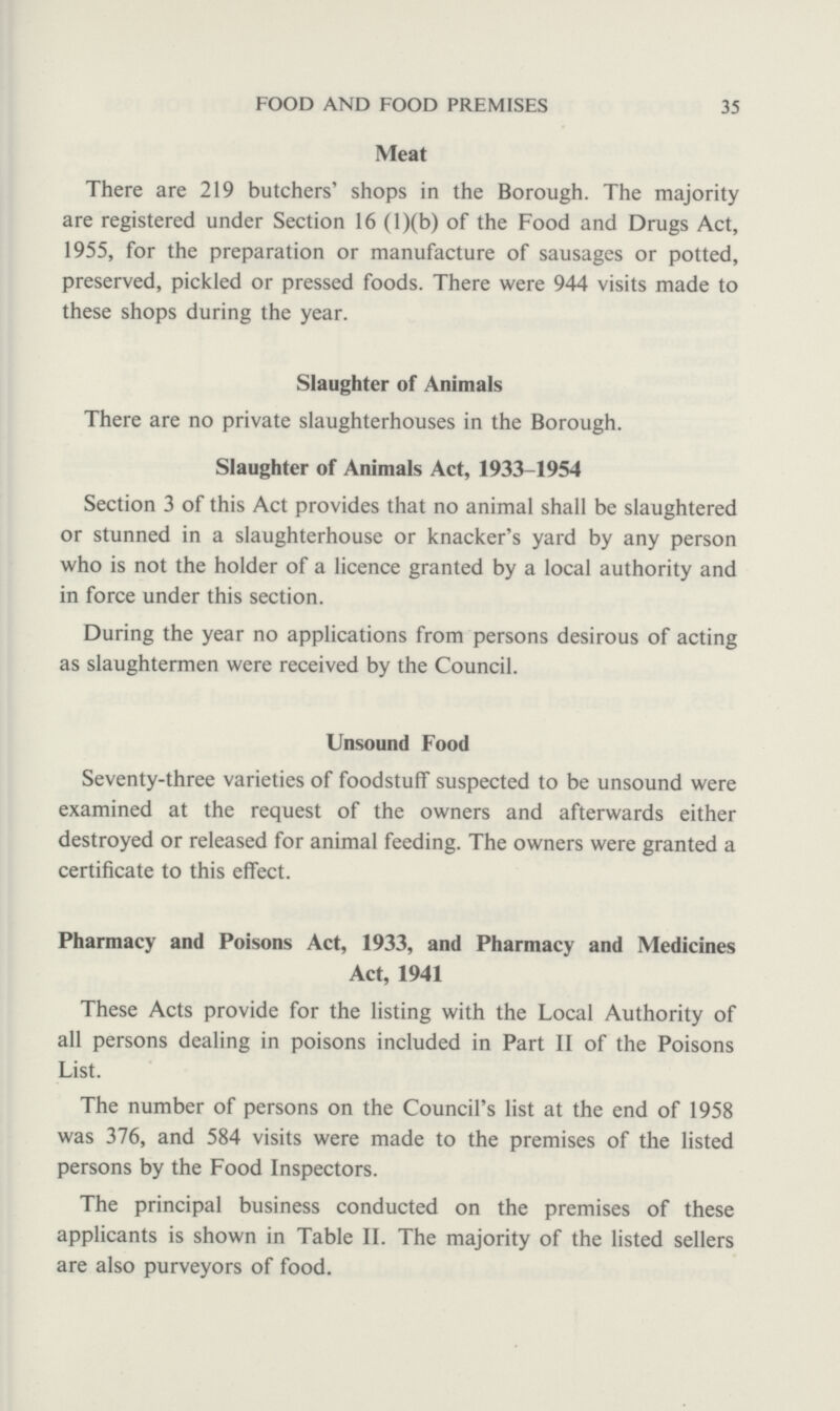 35 FOOD AND FOOD PREMISES Meat There are 219 butchers' shops in the Borough. The majority are registered under Section 16 (l)(b) of the Food and Drugs Act, 1955, for the preparation or manufacture of sausages or potted, preserved, pickled or pressed foods. There were 944 visits made to these shops during the year. Slaughter of Animals There are no private slaughterhouses in the Borough. Slaughter of Animals Act, 1933-1954 Section 3 of this Act provides that no animal shall be slaughtered or stunned in a slaughterhouse or knacker's yard by any person who is not the holder of a licence granted by a local authority and in force under this section. During the year no applications from persons desirous of acting as slaughtermen were received by the Council. Unsound Food Seventy-three varieties of foodstuff suspected to be unsound were examined at the request of the owners and afterwards either destroyed or released for animal feeding. The owners were granted a certificate to this effect. Pharmacy and Poisons Act, 1933, and Pharmacy and Medicines Act, 1941 These Acts provide for the listing with the Local Authority of all persons dealing in poisons included in Part II of the Poisons List. The number of persons on the Council's list at the end of 1958 was 376, and 584 visits were made to the premises of the listed persons by the Food Inspectors. The principal business conducted on the premises of these applicants is shown in Table II. The majority of the listed sellers are also purveyors of food.