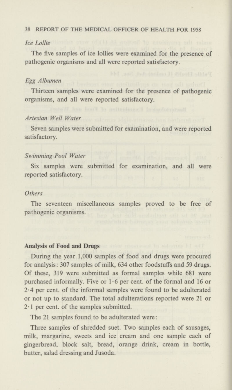 38 REPORT OF THE MEDICAL OFFICER OF HEALTH FOR 1958 Ice Lollie The five samples of ice lollies were examined for the presence of pathogenic organisms and all were reported satisfactory. Egg Albumen Thirteen samples were examined for the presence of pathogenic organisms, and all were reported satisfactory. Artesian Well Water Seven samples were submitted for examination, and were reported satisfactory. Swimming Pool Water Six samples were submitted for examination, and all were reported satisfactory. Others The seventeen miscellaneous samples proved to be free of pathogenic organisms. Analysis of Food and Drugs During the year 1,000 samples of food and drugs were procured for analysis: 307 samples of milk, 634 other foodstuffs and 59 drugs. Of these, 319 were submitted as formal samples while 681 were purchased informally. Five or 1.6 per cent. of the formal and 16 or 2.4 per cent. of the informal samples were found to be adulterated or not up to standard. The total adulterations reported were 21 or 2.1 per cent. of the samples submitted. The 21 samples found to be adulterated were: Three samples of shredded suet. Two samples each of sausages, milk, margarine, sweets and ice cream and one sample each of gingerbread, block salt, bread, orange drink, cream in bottle, butter, salad dressing and Jusoda.